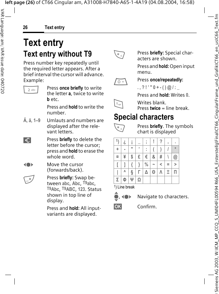 &copy; Siemens AG 2003, W:\ICM_MP_CCQ_S_UM\04FL00594 R66_USA_Ersterstellg\Final\CT66_Cingular\Frame_und_Grafik\CT66_en_us\C66_Text.fmText entry26VAR Language: am; VAR issue date: 040720left page (26) of CT66 Cingular am, A31008-H7840-A65-1-4A19 (04.08.2004, 16:58)Text entryText entry without T9Press number key repeatedly until the required letter appears. After a brief interval the cursor will advance. Example:2Press once briefly to write the letter a, twice to write b etc.Press and hold to write the number.&Auml;, &auml;, 1&ndash;9 Umlauts and numbers are displayed after the rele-vant letters.]Press briefly to delete the letter before the cursor; press and hold to erase the whole word.FMove the cursor (forwards/back).#Press briefly: Swap be-tween abc, Abc, T9abc, T9Abc, T9ABC, 123. Status shown in top line of display.Press and hold: All input-variants are displayed.*Press briefly: Special char-acters are shown.Press and hold: Open input menu.0Press once/repeatedly:. , ? ! &rsquo; " 0 + - ( ) @ / : _ Press and hold: Writes 0.1Writes blank.Press twice = line break.Special characters*Press briefly. The symbols chart is displayed 1) Line breakI, FNavigate to characters.&sect;OK&sect; Confirm.1)&iquest; &iexcl; _ ; ! ? , .+-"&rsquo;:()/*&curren;&yen;$&pound;&euro;&amp;#\@[]{}%~<=>|^&sect;&Gamma; ∆ &Theta; &Lambda; &Xi; &Pi; &Sigma; &Phi; &Psi; Ω 