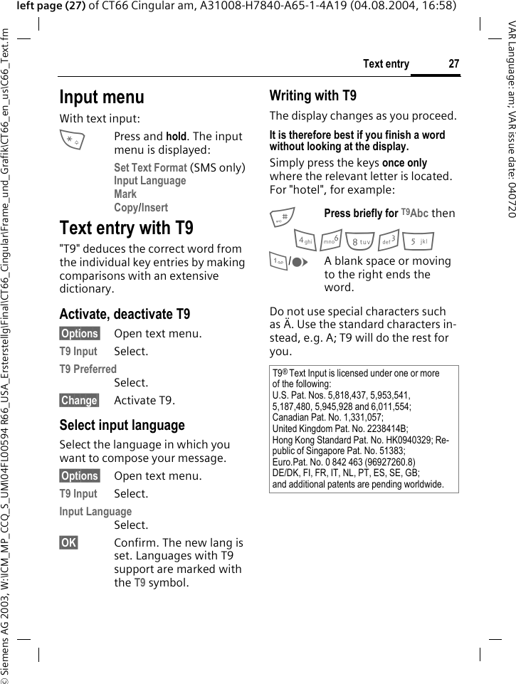 &copy; Siemens AG 2003, W:\ICM_MP_CCQ_S_UM\04FL00594 R66_USA_Ersterstellg\Final\CT66_Cingular\Frame_und_Grafik\CT66_en_us\C66_Text.fm27Text entryVAR Language: am; VAR issue date: 040720left page (27) of CT66 Cingular am, A31008-H7840-A65-1-4A19 (04.08.2004, 16:58)Input menuWith text input:*Press and hold. The input menu is displayed:Set Text Format (SMS only)Input Language Mark Copy/Insert Text entry with T9"T9" deduces the correct word from the individual key entries by making comparisons with an extensive dictionary.Activate, deactivate T9&sect;Options&sect; Open text menu.T9 Input Select.T9 Preferred Select.&sect;Change&sect; Activate T9.Select input languageSelect the language in which you want to compose your message.&sect;Options&sect; Open text menu.T9 Input Select.Input Language Select.&sect;OK&sect; Confirm. The new lang is set. Languages with T9 support are marked with the T9 symbol. Writing with T9The display changes as you proceed.It is therefore best if you finish a word without looking at the display.Simply press the keys once only where the relevant letter is located. For "hotel", for example:#Press briefly for T9Abc then4 6 8 3 5 1/EA blank space or moving to the right ends the word.Do not use special characters such as &Auml;. Use the standard characters in-stead, e.g. A; T9 will do the rest for you.T9&reg; Text Input is licensed under one or more of the following:U.S. Pat. Nos. 5,818,437, 5,953,541, 5,187,480, 5,945,928 and 6,011,554;Canadian Pat. No. 1,331,057; United Kingdom Pat. No. 2238414B; Hong Kong Standard Pat. No. HK0940329; Re-public of Singapore Pat. No. 51383; Euro.Pat. No. 0 842 463 (96927260.8) DE/DK, FI, FR, IT, NL, PT, ES, SE, GB; and additional patents are pending worldwide.