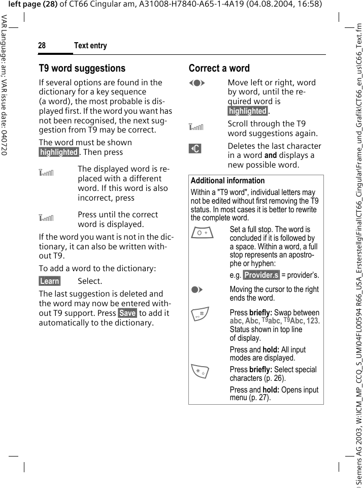 &copy; Siemens AG 2003, W:\ICM_MP_CCQ_S_UM\04FL00594 R66_USA_Ersterstellg\Final\CT66_Cingular\Frame_und_Grafik\CT66_en_us\C66_Text.fmText entry28VAR Language: am; VAR issue date: 040720left page (28) of CT66 Cingular am, A31008-H7840-A65-1-4A19 (04.08.2004, 16:58)T9 word suggestionsIf several options are found in the dictionary for a key sequence (a word), the most probable is dis-played first. If the word you want has not been recognised, the next sug-gestion from T9 may be correct.The word must be shown &sect;highlighted&sect;. Then press^The displayed word is re-placed with a different word. If this word is also incorrect, press^Press until the correct word is displayed.If the word you want is not in the dic-tionary, it can also be written with-out T9.To add a word to the dictionary:&sect;Learn&sect; Select.The last suggestion is deleted and the word may now be entered with-out T9 support. Press &sect;Save&sect; to add it automatically to the dictionary.Correct a wordFMove left or right, word by word, until the re-quired word is &sect;highlighted&sect;.^Scroll through the T9 word suggestions again.]Deletes the last character in a word and displays a new possible word.Additional informationWithin a "T9 word", individual letters may not be edited without first removing the T9 status. In most cases it is better to rewrite the complete word.0Set a full stop. The word is concluded if it is followed by a space. Within a word, a full stop represents an apostro-phe or hyphen:e.g. &sect;Provider.s&sect; = provider&rsquo;s.EMoving the cursor to the right ends the word.#Press briefly: Swap between abc, Abc, T9abc, T9Abc, 123. Status shown in top line of display.Press and hold: All input modes are displayed.*Press briefly: Select special characters (p. 26).Press and hold: Opens input menu (p. 27).