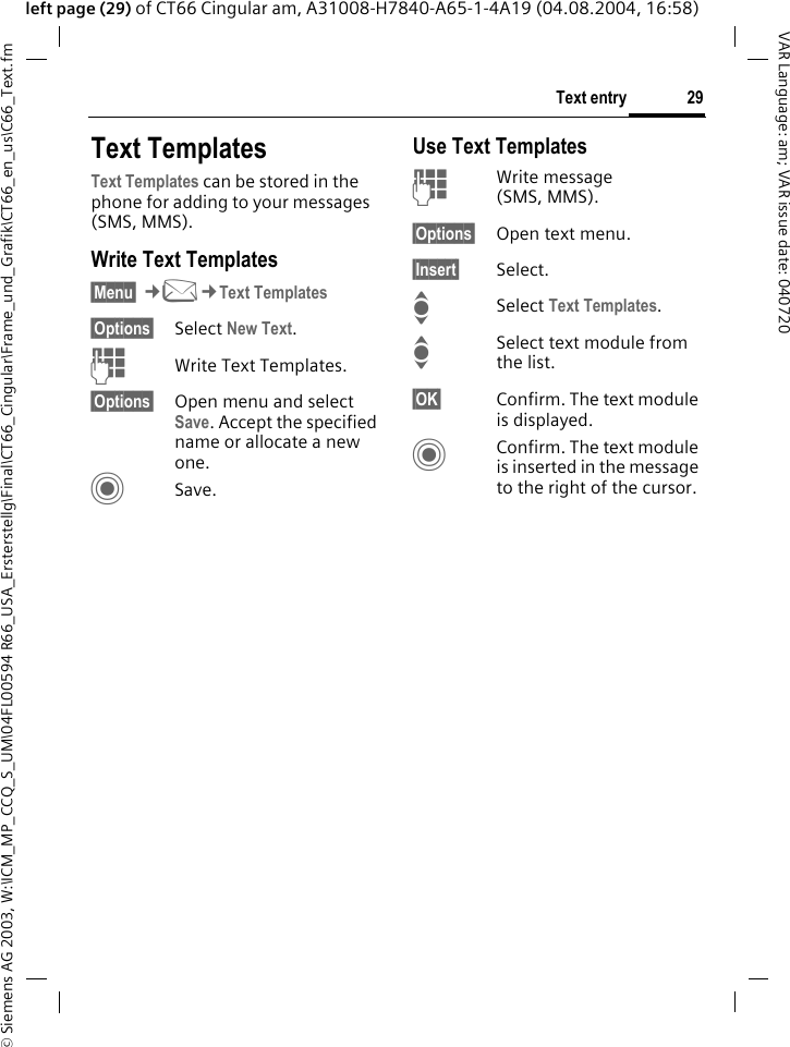 &copy; Siemens AG 2003, W:\ICM_MP_CCQ_S_UM\04FL00594 R66_USA_Ersterstellg\Final\CT66_Cingular\Frame_und_Grafik\CT66_en_us\C66_Text.fm29Text entryVAR Language: am; VAR issue date: 040720left page (29) of CT66 Cingular am, A31008-H7840-A65-1-4A19 (04.08.2004, 16:58)Text TemplatesText Templates can be stored in the phone for adding to your messages (SMS, MMS). Write Text Templates&sect;Menu&sect; &cent;M&cent;Text Templates&sect;Options&sect; Select New Text.JWrite Text Templates.&sect;Options&sect; Open menu and select Save. Accept the specified name or allocate a new one.CSave.Use Text TemplatesJWrite message (SMS, MMS).&sect;Options&sect; Open text menu.&sect;Insert&sect; Select.ISelect Text Templates. ISelect text module from the list.&sect;OK&sect; Confirm. The text module is displayed.CConfirm. The text module is inserted in the message to the right of the cursor.