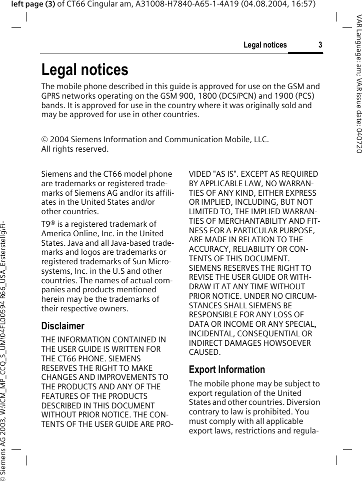 &copy; Siemens AG 2003, W:\ICM_MP_CCQ_S_UM\04FL00594 R66_USA_Ersterstellg\Fi-3Legal noticesVAR Language: am; VAR issue date: 040720left page (3) of CT66 Cingular am, A31008-H7840-A65-1-4A19 (04.08.2004, 16:57)Legal noticesThe mobile phone described in this guide is approved for use on the GSM and GPRS networks operating on the GSM 900, 1800 (DCS/PCN) and 1900 (PCS) bands. It is approved for use in the country where it was originally sold and may be approved for use in other countries.&copy; 2004 Siemens Information and Communication Mobile, LLC.All rights reserved.Siemens and the CT66 model phone are trademarks or registered trade-marks of Siemens AG and/or its affili-ates in the United States and/or other countries.T9&reg; is a registered trademark of America Online, Inc. in the United States. Java and all Java-based trade-marks and logos are trademarks or registered trademarks of Sun Micro-systems, Inc. in the U.S and other countries. The names of actual com-panies and products mentioned herein may be the trademarks of their respective owners. DisclaimerTHE INFORMATION CONTAINED IN THE USER GUIDE IS WRITTEN FOR THE CT66 PHONE. SIEMENS RESERVES THE RIGHT TO MAKE CHANGES AND IMPROVEMENTS TO THE PRODUCTS AND ANY OF THE FEATURES OF THE PRODUCTS DESCRIBED IN THIS DOCUMENT WITHOUT PRIOR NOTICE. THE CON-TENTS OF THE USER GUIDE ARE PRO-VIDED "AS IS". EXCEPT AS REQUIRED BY APPLICABLE LAW, NO WARRAN-TIES OF ANY KIND, EITHER EXPRESS OR IMPLIED, INCLUDING, BUT NOT LIMITED TO, THE IMPLIED WARRAN-TIES OF MERCHANTABILITY AND FIT-NESS FOR A PARTICULAR PURPOSE, ARE MADE IN RELATION TO THE ACCURACY, RELIABILITY OR CON-TENTS OF THIS DOCUMENT. SIEMENS RESERVES THE RIGHT TO REVISE THE USER GUIDE OR WITH-DRAW IT AT ANY TIME WITHOUT PRIOR NOTICE. UNDER NO CIRCUM-STANCES SHALL SIEMENS BE RESPONSIBLE FOR ANY LOSS OF DATA OR INCOME OR ANY SPECIAL, INCIDENTAL, CONSEQUENTIAL OR INDIRECT DAMAGES HOWSOEVER CAUSED.Export InformationThe mobile phone may be subject to export regulation of the United States and other countries. Diversion contrary to law is prohibited. You must comply with all applicable export laws, restrictions and regula-