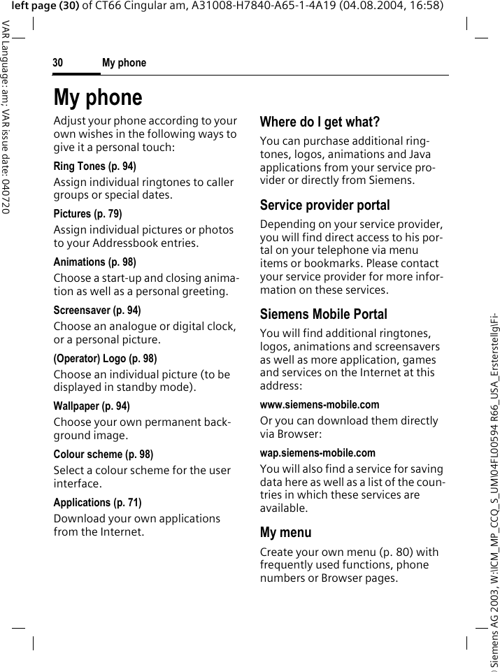 &copy; Siemens AG 2003, W:\ICM_MP_CCQ_S_UM\04FL00594 R66_USA_Ersterstellg\Fi-My phone30VAR Language: am; VAR issue date: 040720left page (30) of CT66 Cingular am, A31008-H7840-A65-1-4A19 (04.08.2004, 16:58)My phoneAdjust your phone according to your own wishes in the following ways to give it a personal touch:Ring Tones (p. 94)Assign individual ringtones to caller groups or special dates.Pictures (p. 79)Assign individual pictures or photos to your Addressbook entries.Animations (p. 98)Choose a start-up and closing anima-tion as well as a personal greeting.Screensaver (p. 94)Choose an analogue or digital clock, or a personal picture.(Operator) Logo (p. 98)Choose an individual picture (to be displayed in standby mode).Wallpaper (p. 94)Choose your own permanent back-ground image.Colour scheme (p. 98)Select a colour scheme for the user interface.Applications (p. 71)Download your own applications from the Internet.Where do I get what?You can purchase additional ring-tones, logos, animations and Java applications from your service pro-vider or directly from Siemens.Service provider portalDepending on your service provider, you will find direct access to his por-tal on your telephone via menu items or bookmarks. Please contact your service provider for more infor-mation on these services.Siemens Mobile PortalYou will find additional ringtones, logos, animations and screensavers as well as more application, games and services on the Internet at this address:www.siemens-mobile.comOr you can download them directly via Browser:wap.siemens-mobile.comYou will also find a service for saving data here as well as a list of the coun-tries in which these services are available.My menuCreate your own menu (p. 80) with frequently used functions, phone numbers or Browser pages. 