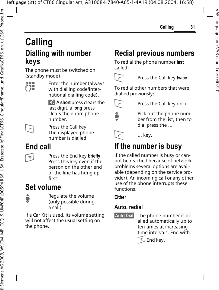 &copy; Siemens AG 2003, W:\ICM_MP_CCQ_S_UM\04FL00594 R66_USA_Ersterstellg\Final\CT66_Cingular\Frame_und_Grafik\CT66_en_us\C66_Phone.fm31CallingVAR Language: am; VAR issue date: 040720left page (31) of CT66 Cingular am, A31008-H7840-A65-1-4A19 (04.08.2004, 16:58)CallingDialling with number keysThe phone must be switched on (standby mode).JEnter the number (always with dialling code/inter-national dialling code). ] A short press clears the last digit, a long press clears the entire phone number.APress the Call key. The displayed phone number is dialled.End callBPress the End key briefly. Press this key even if the person on the other end of the line has hung up first.Set volumeIRegulate the volume (only possible during a call).If a Car Kit is used, its volume setting will not affect the usual setting on the phone.Redial previous numbersTo redial the phone number last called:APress the Call key twice.To redial other numbers that were dialled previously:APress the Call key once.IPick out the phone num-ber from the list, then to dial press the &hellip;A... key.If the number is busyIf the called number is busy or can-not be reached because of network problems several options are avail-able (depending on the service pro-vider). An incoming call or any other use of the phone interrupts these functions.EitherAuto. redial&sect;Auto Dial&sect; The phone number is di-alled automatically up to ten times at increasing time intervals. End with:B End key.