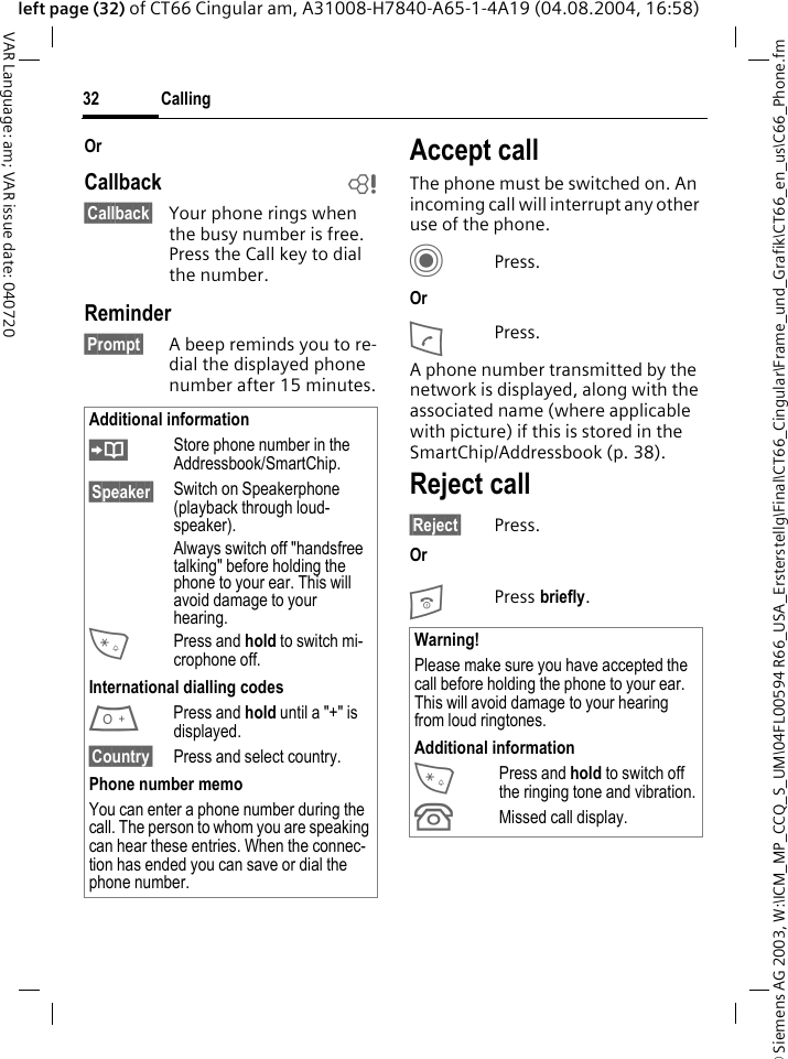 &copy; Siemens AG 2003, W:\ICM_MP_CCQ_S_UM\04FL00594 R66_USA_Ersterstellg\Final\CT66_Cingular\Frame_und_Grafik\CT66_en_us\C66_Phone.fmCalling32VAR Language: am; VAR issue date: 040720left page (32) of CT66 Cingular am, A31008-H7840-A65-1-4A19 (04.08.2004, 16:58)OrCallback b&sect;Callback&sect; Your phone rings when the busy number is free. Press the Call key to dial the number. Reminder&sect;Prompt&sect; A beep reminds you to re-dial the displayed phone number after 15 minutes.Accept callThe phone must be switched on. An incoming call will interrupt any other use of the phone.CPress.OrAPress.A phone number transmitted by the network is displayed, along with the associated name (where applicable with picture) if this is stored in the SmartChip/Addressbook (p. 38).Reject call&sect;Reject&sect; Press.OrB Press briefly. Additional information&ETH;Store phone number in the Addressbook/SmartChip.&sect;Speaker&sect; Switch on Speakerphone (playback through loud-speaker).Always switch off "handsfree talking" before holding the phone to your ear. This will avoid damage to your hearing.*Press and hold to switch mi-crophone off.International dialling codes0 Press and hold until a "+" is displayed.&sect;Country&sect; Press and select country.Phone number memoYou can enter a phone number during the call. The person to whom you are speaking can hear these entries. When the connec-tion has ended you can save or dial the phone number.Warning!Please make sure you have accepted the call before holding the phone to your ear. This will avoid damage to your hearing from loud ringtones.Additional information*Press and hold to switch off the ringing tone and vibration.&Acirc;Missed call display.