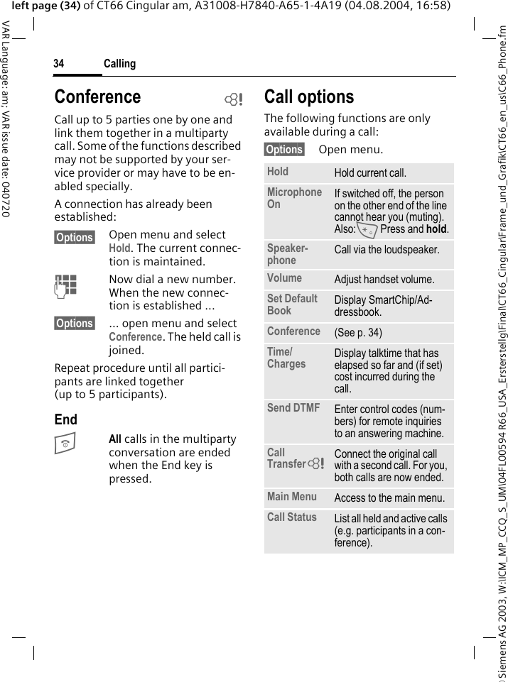 &copy; Siemens AG 2003, W:\ICM_MP_CCQ_S_UM\04FL00594 R66_USA_Ersterstellg\Final\CT66_Cingular\Frame_und_Grafik\CT66_en_us\C66_Phone.fmCalling34VAR Language: am; VAR issue date: 040720left page (34) of CT66 Cingular am, A31008-H7840-A65-1-4A19 (04.08.2004, 16:58)Conference bCall up to 5 parties one by one and link them together in a multiparty call. Some of the functions described may not be supported by your ser-vice provider or may have to be en-abled specially. A connection has already been established: &sect;Options&sect; Open menu and select Hold. The current connec-tion is maintained.JNow dial a new number. When the new connec-tion is established ...&sect;Options&sect; ... open menu and select Conference. The held call is joined.Repeat procedure until all partici-pants are linked together (up to 5 participants).EndBAll calls in the multiparty conversation are ended when the End key is pressed. Call optionsThe following functions are only available during a call:&sect;Options&sect; Open menu.Hold Hold current call.Microphone On If switched off, the person on the other end of the line cannot hear you (muting). Also:* Press and hold.Speaker-phone Call via the loudspeaker. Volume Adjust handset volume.Set Default Book Display SmartChip/Ad-dressbook.Conference (See p. 34)Time/Charges Display talktime that has elapsed so far and (if set) cost incurred during the call.Send DTMF Enter control codes (num-bers) for remote inquiries to an answering machine.Call Transfer= Connect the original call with a second call. For you, both calls are now ended.Main Menu Access to the main menu.Call Status List all held and active calls (e.g. participants in a con-ference).