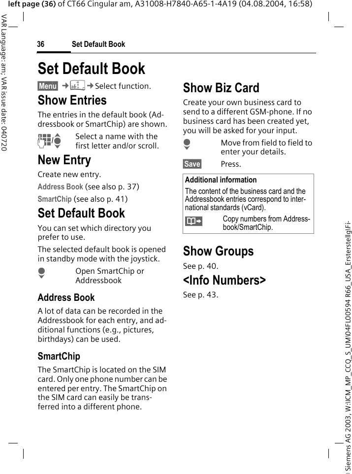 &copy; Siemens AG 2003, W:\ICM_MP_CCQ_S_UM\04FL00594 R66_USA_Ersterstellg\Fi-Set Default Book36VAR Language: am; VAR issue date: 040720left page (36) of CT66 Cingular am, A31008-H7840-A65-1-4A19 (04.08.2004, 16:58)Set Default Book &sect;Menu&sect; &cent;L&cent;Select function.Show EntriesThe entries in the default book (Ad-dressbook or SmartChip) are shown.J/ISelect a name with the first letter and/or scroll. New EntryCreate new entry.Address Book (see also p. 37)SmartChip (see also p. 41)Set Default BookYou can set which directory you prefer to use. The selected default book is opened in standby mode with the joystick.HOpen SmartChip or AddressbookAddress BookA lot of data can be recorded in the Addressbook for each entry, and ad-ditional functions (e.g., pictures, birthdays) can be used.SmartChipThe SmartChip is located on the SIM card. Only one phone number can be entered per entry. The SmartChip on the SIM card can easily be trans-ferred into a different phone.Show Biz CardCreate your own business card to send to a different GSM-phone. If no business card has been created yet, you will be asked for your input.HMove from field to field to enter your details. &sect;Save&sect; Press.Show GroupsSee p. 40.<Info Numbers>See p. 43.Additional informationThe content of the business card and the Addressbook entries correspond to inter-national standards (vCard).&Iuml;Copy numbers from Address-book/SmartChip.