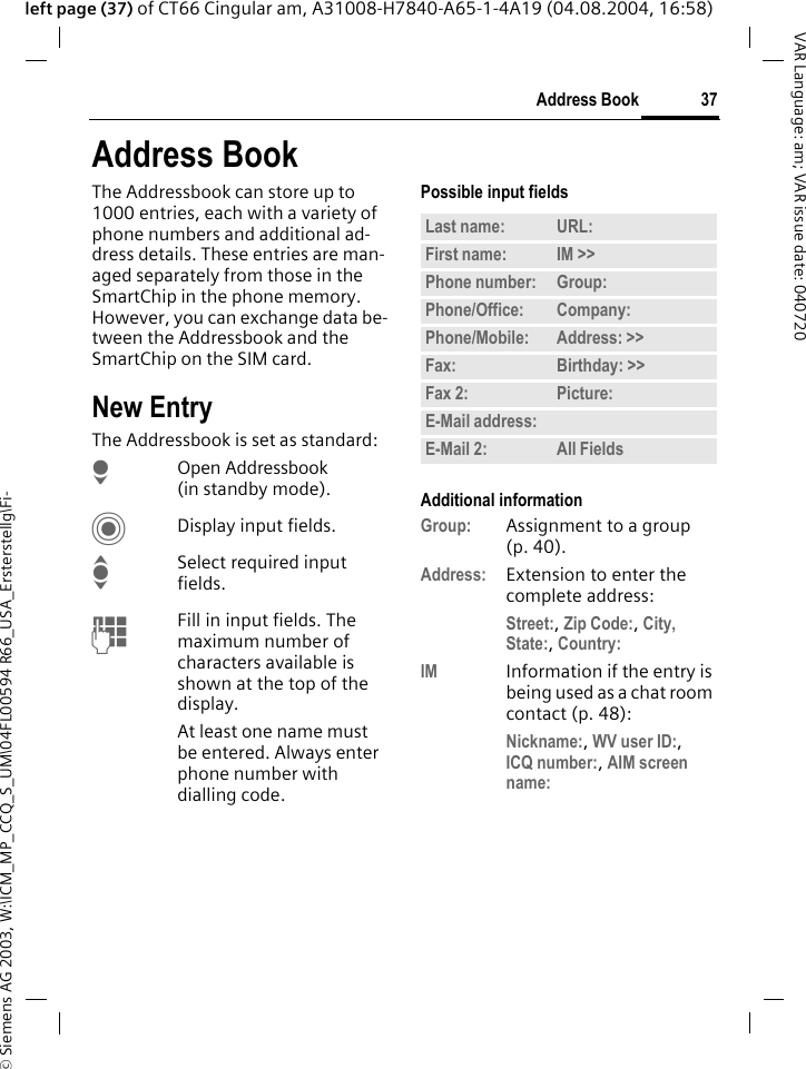 &copy; Siemens AG 2003, W:\ICM_MP_CCQ_S_UM\04FL00594 R66_USA_Ersterstellg\Fi-37Address BookVAR Language: am; VAR issue date: 040720left page (37) of CT66 Cingular am, A31008-H7840-A65-1-4A19 (04.08.2004, 16:58)Address BookThe Addressbook can store up to 1000 entries, each with a variety of phone numbers and additional ad-dress details. These entries are man-aged separately from those in the SmartChip in the phone memory. However, you can exchange data be-tween the Addressbook and the SmartChip on the SIM card.New EntryThe Addressbook is set as standard:HOpen Addressbook (in standby mode).CDisplay input fields.ISelect required input fields.JFill in input fields. The maximum number of characters available is shown at the top of the display. At least one name must be entered. Always enter phone number with dialling code. Possible input fieldsAdditional informationGroup: Assignment to a group (p. 40).Address: Extension to enter the complete address:Street:, Zip Code:, City, State:, Country: IM Information if the entry is being used as a chat room contact (p. 48):Nickname:, WV user ID:, ICQ number:, AIM screen name: Last name: URL:First name: IM >> Phone number: Group:Phone/Office: Company:Phone/Mobile: Address: >> Fax: Birthday: >> Fax 2: Picture:E-Mail address:E-Mail 2: All Fields