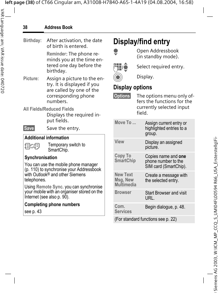 &copy; Siemens AG 2003, W:\ICM_MP_CCQ_S_UM\04FL00594 R66_USA_Ersterstellg\Fi-Address Book38VAR Language: am; VAR issue date: 040720left page (38) of CT66 Cingular am, A31008-H7840-A65-1-4A19 (04.08.2004, 16:58)Birthday: After activation, the date of birth is entered. Reminder: The phone re-minds you at the time en-tered one day before the birthday.Picture: Assign a picture to the en-try. It is displayed if you are called by one of the corresponding phone numbers.All Fields/Reduced FieldsDisplays the required in-put fields.&sect;Save&sect; Save the entry.Display/find entryHOpen Addressbook (in standby mode).J/ISelect required entry.CDisplay.Display options&sect;Options&sect; The options menu only of-fers the functions for the currently selected input field. Additional information&Icirc;Temporary switch to SmartChip.SynchronisationYou can use the mobile phone manager (p. 110) to synchronise your Addressbook with Outlook&reg; and other Siemens telephones. Using Remote Sync. you can synchronise your mobile with an organiser stored on the Internet (see also p. 90).Completing phone numberssee p. 43 Move To ... Assign current entry or highlighted entries to a group.View Display an assigned picture.Copy To SmartChip Copies name and one phone number to the SIM card (SmartChip).New Text Msg, New Multimedia Create a message with the selected entry.Browser  Start Browser and visit URL.Com. Services  Begin dialogue, p. 48.(For standard functions see p. 22)