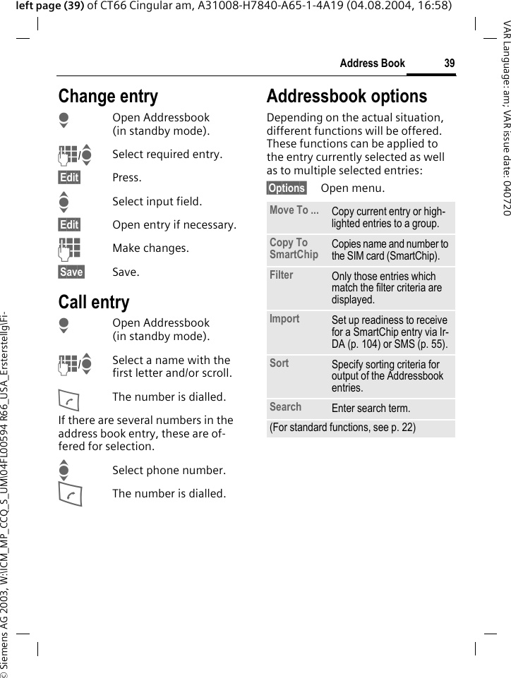 &copy; Siemens AG 2003, W:\ICM_MP_CCQ_S_UM\04FL00594 R66_USA_Ersterstellg\Fi-39Address BookVAR Language: am; VAR issue date: 040720left page (39) of CT66 Cingular am, A31008-H7840-A65-1-4A19 (04.08.2004, 16:58)Change entryHOpen Addressbook (in standby mode).J/ISelect required entry.&sect;Edit&sect; Press.ISelect input field.&sect;Edit&sect; Open entry if necessary. JMake changes.&sect;Save&sect; Save.Call entryHOpen Addressbook (in standby mode).J/ISelect a name with the first letter and/or scroll. AThe number is dialled.If there are several numbers in the address book entry, these are of-fered for selection.ISelect phone number.AThe number is dialled.Addressbook optionsDepending on the actual situation, different functions will be offered. These functions can be applied to the entry currently selected as well as to multiple selected entries:&sect;Options&sect; Open menu. Move To ... Copy current entry or high-lighted entries to a group.Copy To SmartChip Copies name and number to the SIM card (SmartChip).Filter Only those entries which match the filter criteria are displayed.Import Set up readiness to receive for a SmartChip entry via Ir-DA (p. 104) or SMS (p. 55).Sort Specify sorting criteria for output of the Addressbook entries.Search Enter search term.(For standard functions, see p. 22)