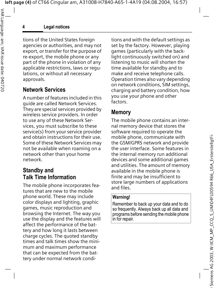 &copy; Siemens AG 2003, W:\ICM_MP_CCQ_S_UM\04FL00594 R66_USA_Ersterstellg\Fi-Legal notices4VAR Language: am; VAR issue date: 040720left page (4) of CT66 Cingular am, A31008-H7840-A65-1-4A19 (04.08.2004, 16:57)tions of the United States foreign agencies or authorities, and may not export, or transfer for the purpose of re-export, the mobile phone or any part of the phone in violation of any applicable restrictions, laws or regu-lations, or without all necessary approvals.Network ServicesA number of features included in this guide are called Network Services. They are special services provided by wireless service providers. In order to use any of these Network Ser-vices, you must subscribe to these service(s) from your service provider and obtain instructions for their use. Some of these Network Services may not be available when roaming on a network other than your home network.Standby andTalk Time InformationThe mobile phone incorporates fea-tures that are new to the mobile phone world. These may include color displays and lighting, graphic games, music reproduction and browsing the Internet. The way you use the display and the features will affect the performance of the bat-tery and how long it lasts between charge cycles. The quoted standby times and talk times show the mini-mum and maximum performance that can be expected from the bat-tery under normal network condi-tions and with the default settings as set by the factory. However, playing games (particularly with the back-light continuously switched on) and listening to music will shorten the time available for standby and to make and receive telephone calls. Operation times also vary depending on network conditions, SIM settings, charging and battery condition, how you use your phone and other factors. MemoryThe mobile phone contains an inter-nal memory device that stores the software required to operate the mobile phone, communicate with the GSM/GPRS network and provide the user interface. Some features in the internal memory run additional devices and some additional games and utilities. The amount of memory available in the mobile phone is finite and may be insufficient to store large numbers of applications and files. Warning!Remember to back up your data and to do so frequently. Always back up all data and programs before sending the mobile phone in for repair.