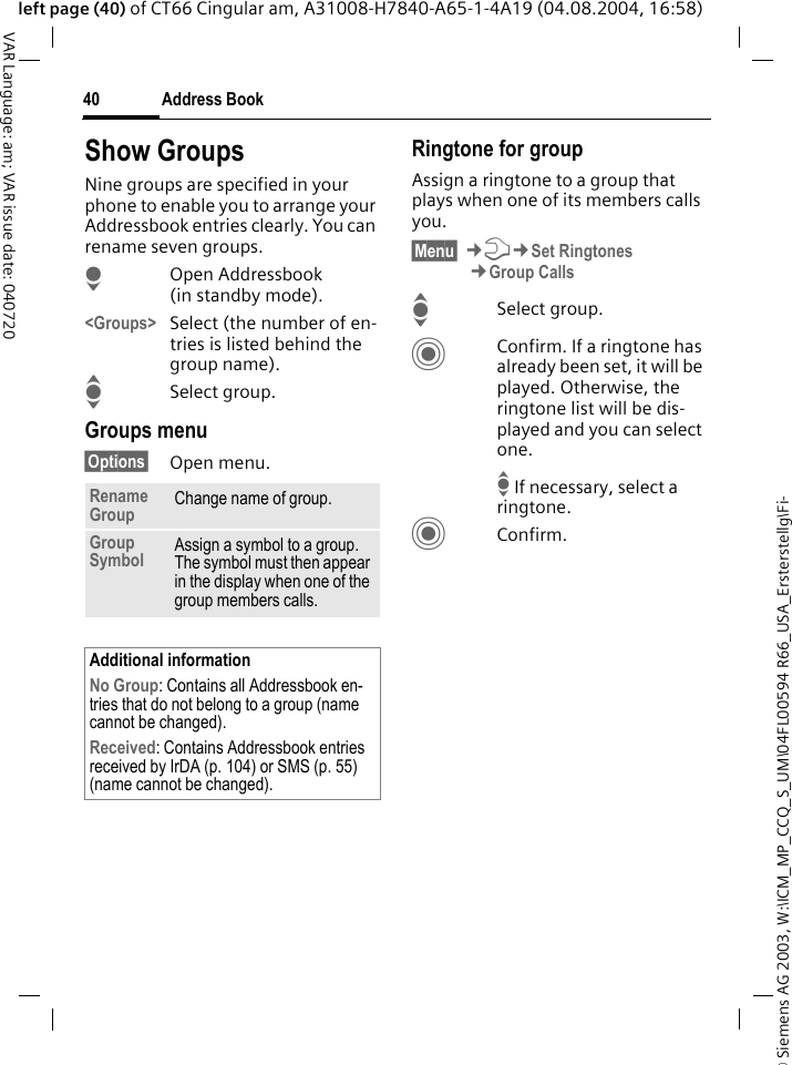 &copy; Siemens AG 2003, W:\ICM_MP_CCQ_S_UM\04FL00594 R66_USA_Ersterstellg\Fi-Address Book40VAR Language: am; VAR issue date: 040720left page (40) of CT66 Cingular am, A31008-H7840-A65-1-4A19 (04.08.2004, 16:58)Show GroupsNine groups are specified in your phone to enable you to arrange your Addressbook entries clearly. You can rename seven groups.HOpen Addressbook (in standby mode).<Groups> Select (the number of en-tries is listed behind the group name). ISelect group. Groups menu&sect;Options&sect; Open menu.Ringtone for groupAssign a ringtone to a group that plays when one of its members calls you. &sect;Menu&sect; &cent;T&cent;Set Ringtones&cent;Group CallsISelect group.CConfirm. If a ringtone has already been set, it will be played. Otherwise, the ringtone list will be dis-played and you can select one.I If necessary, select a ringtone.CConfirm. Rename Group Change name of group.Group Symbol Assign a symbol to a group. The symbol must then appear in the display when one of the group members calls.Additional informationNo Group: Contains all Addressbook en-tries that do not belong to a group (name cannot be changed).Received: Contains Addressbook entries received by IrDA (p. 104) or SMS (p. 55) (name cannot be changed).
