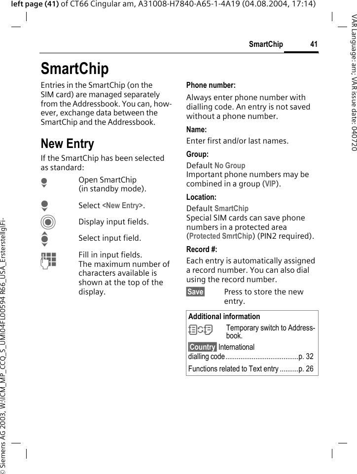 &copy; Siemens AG 2003, W:\ICM_MP_CCQ_S_UM\04FL00594 R66_USA_Ersterstellg\Fi-41SmartChipVAR Language: am; VAR issue date: 040720left page (41) of CT66 Cingular am, A31008-H7840-A65-1-4A19 (04.08.2004, 17:14)SmartChipEntries in the SmartChip (on the SIM card) are managed separately from the Addressbook. You can, how-ever, exchange data between the SmartChip and the Addressbook.New EntryIf the SmartChip has been selected as standard:HOpen SmartChip (in standby mode).HSelect <New Entry>.CDisplay input fields.ISelect input field.JFill in input fields. The maximum number of characters available is shown at the top of the display. Phone number: Always enter phone number with dialling code. An entry is not saved without a phone number.Name: Enter first and/or last names.Group: Default No GroupImportant phone numbers may be combined in a group (VIP).Location: Default SmartChipSpecial SIM cards can save phone numbers in a protected area(Protected SmrtChip) (PIN2 required).Record #: Each entry is automatically assigned a record number. You can also dial using the record number. &sect;Save&sect; Press to store the new entry.Additional information&Icirc;Temporary switch to Address-book.&sect;Country&sect; International dialling code.......................................p. 32Functions related to Text entry ..........p. 26