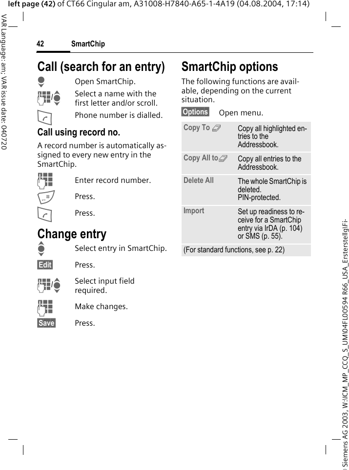&copy; Siemens AG 2003, W:\ICM_MP_CCQ_S_UM\04FL00594 R66_USA_Ersterstellg\Fi-SmartChip42VAR Language: am; VAR issue date: 040720left page (42) of CT66 Cingular am, A31008-H7840-A65-1-4A19 (04.08.2004, 17:14)Call (search for an entry)HOpen SmartChip.J/ISelect a name with the first letter and/or scroll.APhone number is dialled.Call using record no.A record number is automatically as-signed to every new entry in the SmartChip.JEnter record number.#Press.APress.Change entryISelect entry in SmartChip.&sect;Edit&sect; Press.J/ISelect input field required.JMake changes.&sect;Save&sect; Press.SmartChip optionsThe following functions are avail-able, depending on the current situation. &sect;Options&sect; Open menu.Copy To 9Copy all highlighted en-tries to the Addressbook.Copy All to9Copy all entries to the Addressbook.Delete All The whole SmartChip is deleted. PIN-protected.Import Set up readiness to re-ceive for a SmartChip entry via IrDA (p. 104) or SMS (p. 55).(For standard functions, see p. 22)