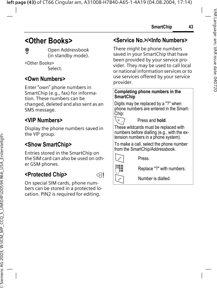 &copy; Siemens AG 2003, W:\ICM_MP_CCQ_S_UM\04FL00594 R66_USA_Ersterstellg\Fi-43SmartChipVAR Language: am; VAR issue date: 040720left page (43) of CT66 Cingular am, A31008-H7840-A65-1-4A19 (04.08.2004, 17:14)<Other Books>HOpen Addressbook (in standby mode).<Other Books>Select.<Own Numbers>Enter &ldquo;own&rdquo; phone numbers in SmartChip (e.g., fax) for informa-tion. These numbers can be changed, deleted and also sent as an SMS message.<VIP Numbers>Display the phone numbers saved in the VIP group.<Show SmartChip> Entries stored in the SmartChip on the SIM card can also be used on oth-er GSM phones.<Protected Chip>  bOn special SIM cards, phone num-bers can be stored in a protected lo-cation. PIN2 is required for editing. <Service No.>/<Info Numbers>There might be phone numbers saved in your SmartChip that have been provided by your service pro-vider. They may be used to call local or national information services or to use services offered by your service provider.Completing phone numbers in the SmartChipDigits may be replaced by a "?" when phone numbers are entered in the Smart-Chip:*Press and hold.These wildcards must be replaced with numbers before dialling (e.g., with the ex-tension numbers in a phone system). To make a call, select the phone number from the SmartChip/Addressbook.APress.JReplace "?" with numbers.ANumber is dialled.