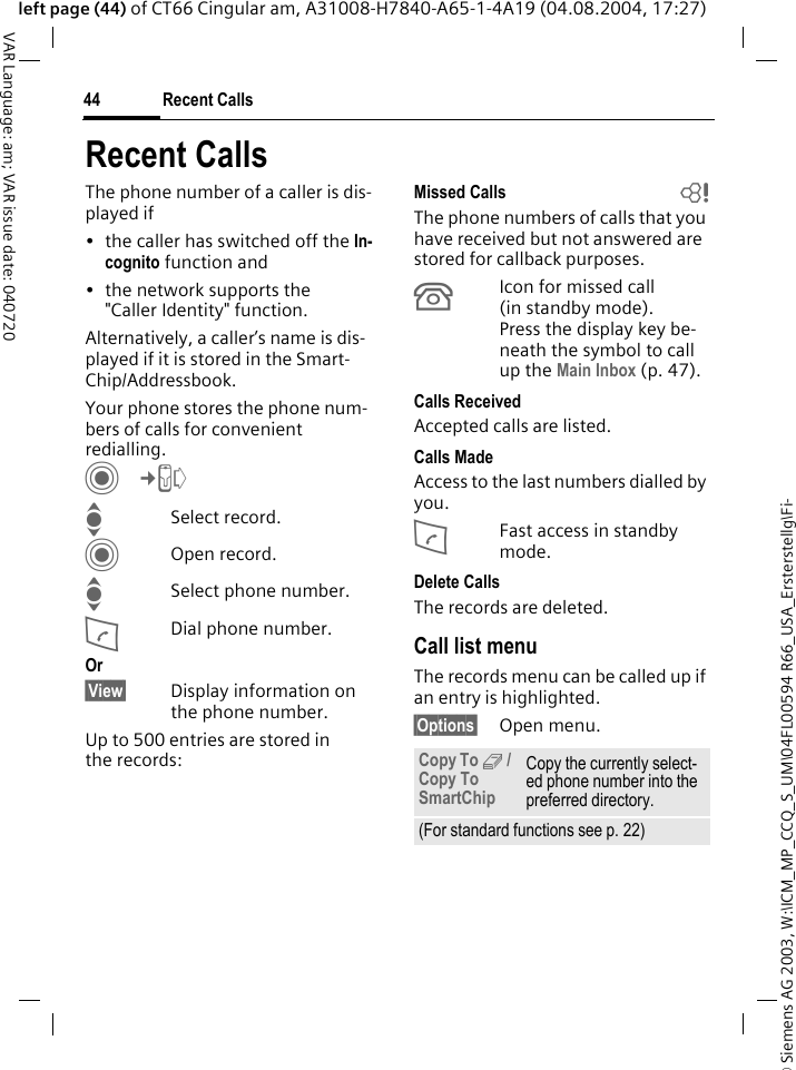 &copy; Siemens AG 2003, W:\ICM_MP_CCQ_S_UM\04FL00594 R66_USA_Ersterstellg\Fi-Recent Calls44VAR Language: am; VAR issue date: 040720left page (44) of CT66 Cingular am, A31008-H7840-A65-1-4A19 (04.08.2004, 17:27)Recent CallsThe phone number of a caller is dis-played if&bull; the caller has switched off the In-cognito function and&bull; the network supports the "Caller Identity" function.Alternatively, a caller&rsquo;s name is dis-played if it is stored in the Smart-Chip/Addressbook.Your phone stores the phone num-bers of calls for convenient redialling. C&cent;P ISelect record.COpen record.ISelect phone number.ADial phone number.Or&sect;View&sect; Display information on the phone number.Up to 500 entries are stored in the records:Missed Calls bThe phone numbers of calls that you have received but not answered are stored for callback purposes.&Acirc;Icon for missed call (in standby mode). Press the display key be-neath the symbol to call up the Main Inbox (p. 47). Calls ReceivedAccepted calls are listed. Calls MadeAccess to the last numbers dialled by you.AFast access in standby mode.Delete CallsThe records are deleted. Call list menuThe records menu can be called up if an entry is highlighted.&sect;Options&sect; Open menu.Copy To 9 / Copy To SmartChipCopy the currently select-ed phone number into the preferred directory.(For standard functions see p. 22)