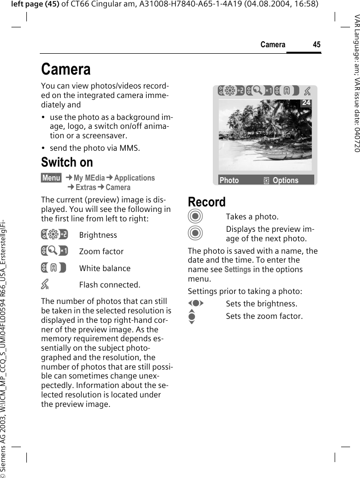 &copy; Siemens AG 2003, W:\ICM_MP_CCQ_S_UM\04FL00594 R66_USA_Ersterstellg\Fi-45CameraVAR Language: am; VAR issue date: 040720left page (45) of CT66 Cingular am, A31008-H7840-A65-1-4A19 (04.08.2004, 16:58)CameraYou can view photos/videos record-ed on the integrated camera imme-diately and &bull; use the photo as a background im-age, logo, a switch on/off anima-tion or a screensaver.&bull; send the photo via MMS.Switch on&sect;Menu&sect; &cent;My MEdia&cent;Applications&cent;Extras&cent;CameraThe current (preview) image is dis-played. You will see the following in the first line from left to right:&Ugrave;Brightness&Uacute;Zoom factor&Ucirc;White balance&times;Flash connected.The number of photos that can still be taken in the selected resolution is displayed in the top right-hand cor-ner of the preview image. As the memory requirement depends es-sentially on the subject photo-graphed and the resolution, the number of photos that are still possi-ble can sometimes change unex-pectedly. Information about the se-lected resolution is located under the preview image.RecordCTakes a photo.CDisplays the preview im-age of the next photo.The photo is saved with a name, the date and the time. To enter the name see Settings in the options menu.Settings prior to taking a photo:FSets the brightness.ISets the zoom factor.24&Ugrave;&Uacute;&Ucirc;  &times;Photo &icirc;Options