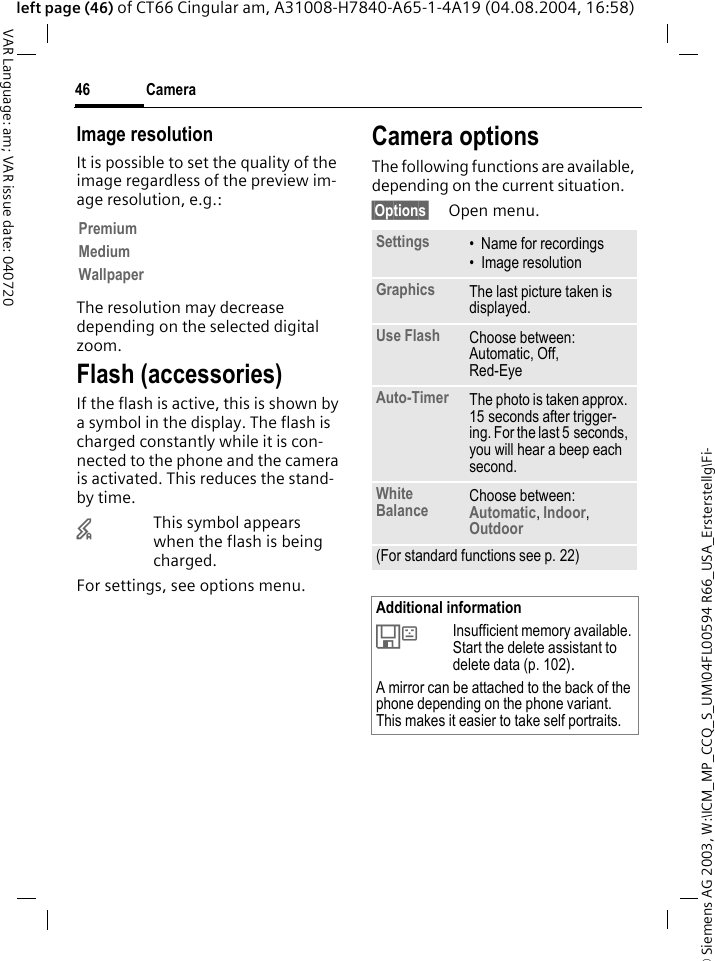&copy; Siemens AG 2003, W:\ICM_MP_CCQ_S_UM\04FL00594 R66_USA_Ersterstellg\Fi-Camera46VAR Language: am; VAR issue date: 040720left page (46) of CT66 Cingular am, A31008-H7840-A65-1-4A19 (04.08.2004, 16:58)Image resolutionIt is possible to set the quality of the image regardless of the preview im-age resolution, e.g.: The resolution may decrease depending on the selected digital zoom.Flash (accessories)If the flash is active, this is shown by a symbol in the display. The flash is charged constantly while it is con-nected to the phone and the camera is activated. This reduces the stand-by time.&times;This symbol appears when the flash is being charged.For settings, see options menu.Camera optionsThe following functions are available, depending on the current situation.&sect;Options&sect; Open menu.PremiumMediumWallpaperSettings &bull; Name for recordings&bull; Image resolutionGraphics The last picture taken is displayed.Use Flash Choose between: Automatic, Off, Red-Eye Auto-Timer The photo is taken approx. 15 seconds after trigger-ing. For the last 5 seconds, you will hear a beep each second.White Balance Choose between: Automatic, Indoor, Outdoor (For standard functions see p. 22)Additional information&Ecirc;Insufficient memory available. Start the delete assistant to delete data (p. 102).A mirror can be attached to the back of the phone depending on the phone variant. This makes it easier to take self portraits.