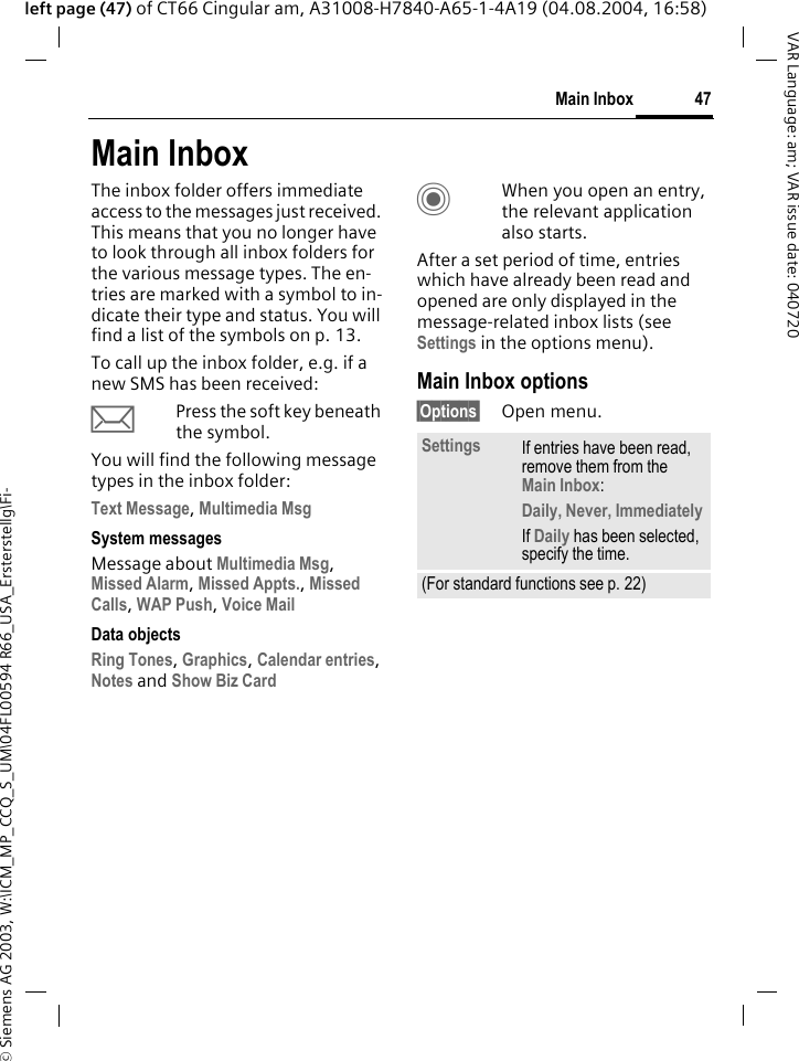 &copy; Siemens AG 2003, W:\ICM_MP_CCQ_S_UM\04FL00594 R66_USA_Ersterstellg\Fi-47Main InboxVAR Language: am; VAR issue date: 040720left page (47) of CT66 Cingular am, A31008-H7840-A65-1-4A19 (04.08.2004, 16:58)Main InboxThe inbox folder offers immediate access to the messages just received. This means that you no longer have to look through all inbox folders for the various message types. The en-tries are marked with a symbol to in-dicate their type and status. You will find a list of the symbols on p. 13.To call up the inbox folder, e.g. if a new SMS has been received:&ccedil;Press the soft key beneath the symbol.You will find the following message types in the inbox folder:Text Message, Multimedia Msg System messagesMessage about Multimedia Msg, Missed Alarm, Missed Appts., Missed Calls, WAP Push, Voice Mail Data objectsRing Tones, Graphics, Calendar entries, Notes and Show Biz Card CWhen you open an entry, the relevant application also starts. After a set period of time, entries which have already been read and opened are only displayed in the message-related inbox lists (see Settings in the options menu).Main Inbox options&sect;Options&sect; Open menu.Settings If entries have been read, remove them from the Main Inbox:Daily, Never, ImmediatelyIf Daily has been selected, specify the time.(For standard functions see p. 22)