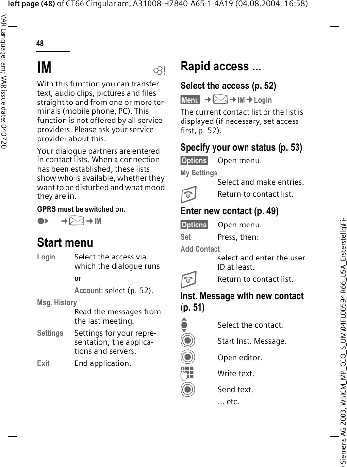 &copy; Siemens AG 2003, W:\ICM_MP_CCQ_S_UM\04FL00594 R66_USA_Ersterstellg\Fi-48VAR Language: am; VAR issue date: 040720left page (48) of CT66 Cingular am, A31008-H7840-A65-1-4A19 (04.08.2004, 16:58)IM bWith this function you can transfer  text, audio clips, pictures and files straight to and from one or more ter-minals (mobile phone, PC). This function is not offered by all service providers. Please ask your service provider about this.Your dialogue partners are entered in contact lists. When a connection has been established, these lists show who is available, whether they want to be disturbed and what mood they are in.  GPRS must be switched on.E&cent;M&cent;IMStart menuLogin Select the access via which the dialogue runsor Account: select (p. 52).Msg. HistoryRead the messages from the last meeting.Settings Settings for your repre-sentation, the applica-tions and servers.Exit End application.Rapid access ...Select the access (p. 52)&sect;Menu&sect; &cent;M&cent;IM&cent;LoginThe current contact list or the list is displayed (if necessary, set access first, p. 52).Specify your own status (p. 53)&sect;Options&sect; Open menu.My SettingsSelect and make entries. BReturn to contact list.Enter new contact (p. 49)&sect;Options&sect; Open menu.Set Press, then:Add Contactselect and enter the user ID at least.BReturn to contact list.Inst. Message with new contact (p. 51)ISelect the contact.CStart Inst. Message.COpen editor.JWrite text. CSend text.... etc. 