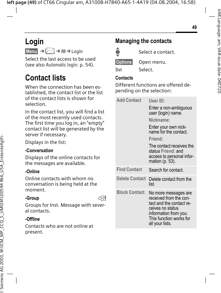 &copy; Siemens AG 2003, W:\ICM_MP_CCQ_S_UM\04FL00594 R66_USA_Ersterstellg\Fi-49VAR Language: am; VAR issue date: 040720left page (49) of CT66 Cingular am, A31008-H7840-A65-1-4A19 (04.08.2004, 16:58)Login&sect;Menu&sect; &cent;M&cent;IM&cent;LoginSelect the last access to be used (see also Automatic login: p. 54).Contact listsWhen the connection has been es-tablished, the contact list or the list of the contact lists is shown for selection.In the contact list, you will find a list of the most recently used contacts. The first time you log in, an "empty" contact list will be generated by the server if necessary.Displays in the list:-ConversationDisplays of the online contacts for the messages are available.-OnlineOnline contacts with whom no conversation is being held at the moment.-Group bGroups for Inst. Message with sever-al contacts.-OfflineContacts who are not online at present.Managing the contactsISelect a contact.&sect;Options&sect; Open menu.Set Select. ContactsDifferent functions are offered de-pending on the selection:Add Contact User ID: Enter a non-ambiguous user (login) name.Nickname: Enter your own nick-name for the contact.Friend: The contact receives the status Friend: and access to personal infor-mation (p. 53).Find Contact Search for contact.Delete Contact Delete contact from the list.Block Contact No more messages are received from the con-tact and the contact re-ceives no status information from you. This function works for all your lists.