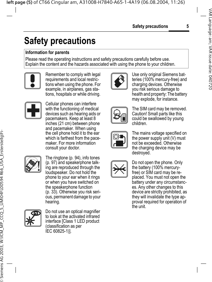 &copy; Siemens AG 2003, W:\ICM_MP_CCQ_S_UM\04FL00594 R66_USA_Ersterstellg\Fi-5Safety precautionsVAR Language: am; VAR issue date: 040720left page (5) of CT66 Cingular am, A31008-H7840-A65-1-4A19 (06.08.2004, 11:26)Safety precautionsInformation for parentsPlease read the operating instructions and safety precautions carefully before use.Explain the content and the hazards associated with using the phone to your children.Remember to comply with legal requirements and local restric-tions when using the phone. For example, in airplanes, gas sta-tions, hospitals or while driving.Cellular phones can interfere with the functioning of medical devices such as hearing aids or pacemakers. Keep at least 8 inches (21 cm) between phone and pacemaker. When using the cell phone hold it to the ear which is farthest from the pace-maker. For more information consult your doctor.The ringtone (p. 94), info tones (p. 97) and speakerphone talk-ing are reproduced through the loudspeaker. Do not hold the phone to your ear when it rings or when you have switched on the speakerphone function (p. 33). Otherwise you risk seri-ous, permanent damage to your hearing.Do not use an optical magnifier to look at the activated infrared interface [Class 1 LED product (classification as per IEC 60825-1)].Use only original Siemens bat-teries (100% mercury-free) and charging devices. Otherwise you risk serious damage to health and property: The battery may explode, for instance.The SIM card may be removed. Caution! Small parts like this could be swallowed by young children.The mains voltage specified on the power supply unit (V) must not be exceeded. Otherwise the charging device may be destroyed.Do not open the phone. Only the battery (100% mercury-free) or SIM card may be re-placed. You must not open the battery under any circumstanc-es. Any other changes to this device are strictly prohibited, as they will invalidate the type ap-proval required for operation of the unit.