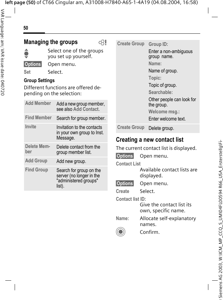 &copy; Siemens AG 2003, W:\ICM_MP_CCQ_S_UM\04FL00594 R66_USA_Ersterstellg\Fi-50VAR Language: am; VAR issue date: 040720left page (50) of CT66 Cingular am, A31008-H7840-A65-1-4A19 (04.08.2004, 16:58)Managing the groups bISelect one of the groups you set up yourself.&sect;Options&sect; Open menu.Set Select. Group SettingsDifferent functions are offered de-pending on the selection:Creating a new contact listThe current contact list is displayed.&sect;Options&sect; Open menu.Contact ListAvailable contact lists are displayed. &sect;Options&sect; Open menu.Create Select. Contact list ID:Give the contact list its own, specific name.Name: Allocate self-explanatory names.CConfirm.Add Member Add a new group member, see also Add Contact.Find Member Search for group member.Invite Invitation to the contacts in your own group to Inst. Message.Delete Mem-ber Delete contact from the group member list.Add Group Add new group.Find Group Search for group on the server (no longer in the "administered groups" list). Create Group Group ID: Enter a non-ambiguous group  name.Name: Name of group.Topic: Topic of group.Searchable: Other people can look for the group.Welcome msg.: Enter welcome text.Create Group Delete group.