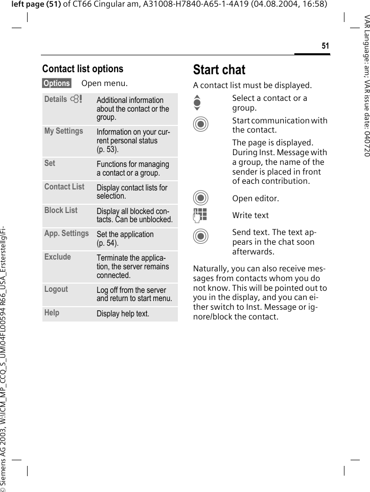 &copy; Siemens AG 2003, W:\ICM_MP_CCQ_S_UM\04FL00594 R66_USA_Ersterstellg\Fi-51VAR Language: am; VAR issue date: 040720left page (51) of CT66 Cingular am, A31008-H7840-A65-1-4A19 (04.08.2004, 16:58)Contact list options&sect;Options&sect; Open menu.Start chatA contact list must be displayed.ISelect a contact or a group. CStart communication with the contact. The page is displayed.  During Inst. Message with a group, the name of the sender is placed in front of each contribution.COpen editor.JWrite text CSend text. The text ap-pears in the chat soon afterwards.Naturally, you can also receive mes-sages from contacts whom you do not know. This will be pointed out to you in the display, and you can ei-ther switch to Inst. Message or ig-nore/block the contact. Details =Additional information about the contact or the group.My Settings Information on your cur-rent personal status (p. 53).Set Functions for managing a contact or a group.Contact List Display contact lists for selection.Block List Display all blocked con-tacts. Can be unblocked.App. Settings Set the application (p. 54).Exclude Terminate the applica-tion, the server remains connected.Logout Log off from the server and return to start menu.Help Display help text.