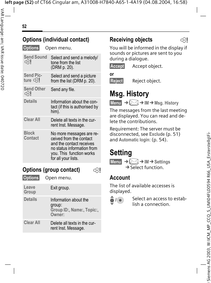 &copy; Siemens AG 2003, W:\ICM_MP_CCQ_S_UM\04FL00594 R66_USA_Ersterstellg\Fi-52VAR Language: am; VAR issue date: 040720left page (52) of CT66 Cingular am, A31008-H7840-A65-1-4A19 (04.08.2004, 16:58)Options (individual contact)&sect;Options&sect; Open menu.Options (group contact) b&sect;Options&sect; Open menu.Receiving objects bYou will be informed in the display if sounds or pictures are sent to you during a dialogue. &sect;Accept&sect; Accept object.or&sect;Reject&sect; Reject object.Msg. History&sect;Menu&sect; &cent;M&cent;IM&cent;Msg. HistoryThe messages from the last meeting are displayed. You can read and de-lete the contributions.Requirement: The server must be disconnected, see Exclude (p. 51) and Automatic login: (p. 54).Setting&sect;Menu&sect; &cent;M&cent;IM&cent;Settings&cent;Select function.AccountThe list of available accesses is displayed.I/CSelect an access to estab-lish a connection.Send Sound =Select and send a melody/tone from the list (DRM p. 20).Send Pic-ture =Select and send a picture from the list (DRM p. 20).Send Other =Send any file.Details Information about the con-tact (if this is authorised by him).Clear All Delete all texts in the cur-rent Inst. Message.Block Contact No more messages are re-ceived from the contact and the contact receives no status information from you. This  function works for all your lists.Leave Group Exit group.Details Information about the group:Group ID:, Name:, Topic:, Owner: Clear All Delete all texts in the cur-rent Inst. Message.