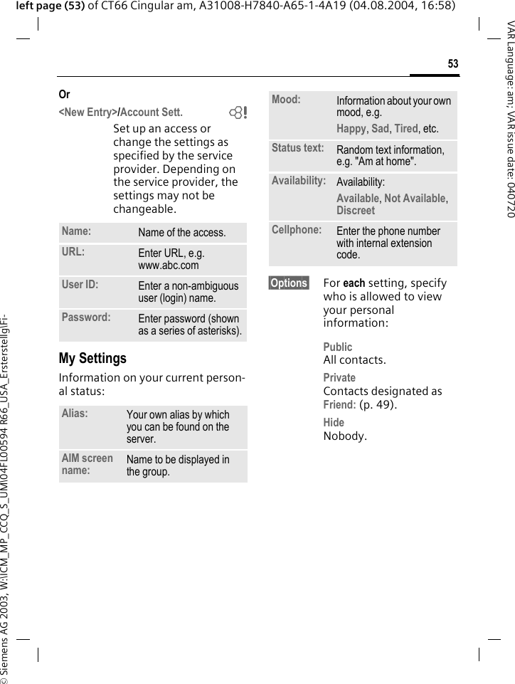&copy; Siemens AG 2003, W:\ICM_MP_CCQ_S_UM\04FL00594 R66_USA_Ersterstellg\Fi-53VAR Language: am; VAR issue date: 040720left page (53) of CT66 Cingular am, A31008-H7840-A65-1-4A19 (04.08.2004, 16:58)Or<New Entry>/Account Sett. bSet up an access or change the settings as specified by the service provider. Depending on the service provider, the settings may not be changeable.My SettingsInformation on your current person-al status:&sect;Options&sect; For each setting, specify who is allowed to view your personal information:PublicAll contacts.PrivateContacts designated as Friend: (p. 49).HideNobody.Name: Name of the access.URL: Enter URL, e.g. www.abc.comUser ID: Enter a non-ambiguous user (login) name.Password: Enter password (shown as a series of asterisks).Alias: Your own alias by which you can be found on the server.AIM screen name: Name to be displayed in the group.Mood: Information about your own mood, e.g.Happy, Sad, Tired, etc.Status text: Random text information, e.g. "Am at home".Availability: Availability:Available, Not Available, Discreet Cellphone: Enter the phone number with internal extension code.