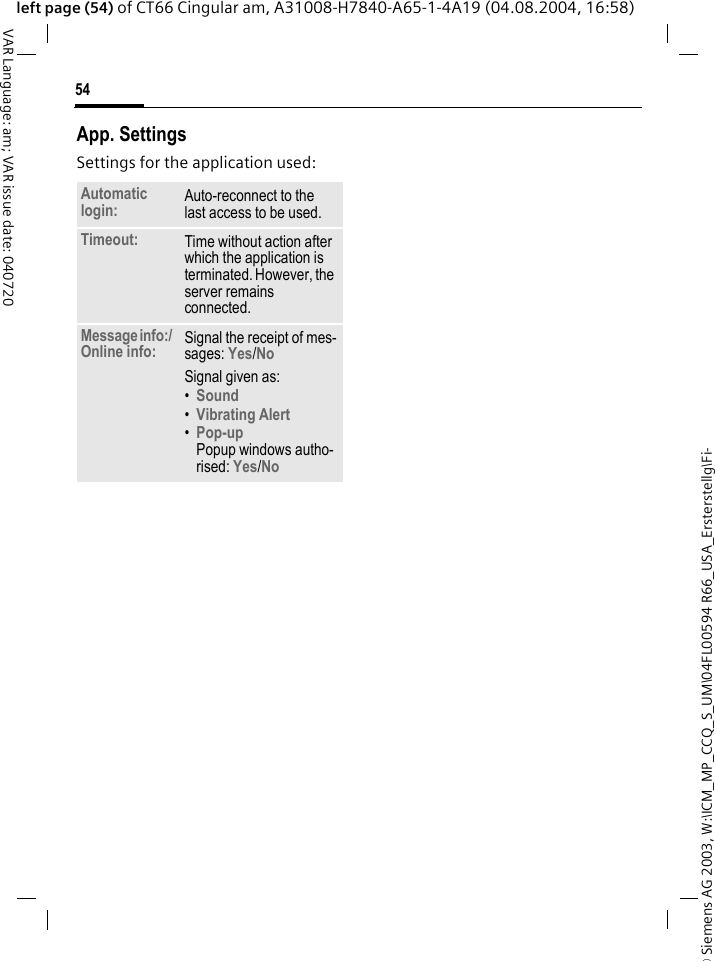 &copy; Siemens AG 2003, W:\ICM_MP_CCQ_S_UM\04FL00594 R66_USA_Ersterstellg\Fi-54VAR Language: am; VAR issue date: 040720left page (54) of CT66 Cingular am, A31008-H7840-A65-1-4A19 (04.08.2004, 16:58)App. SettingsSettings for the application used:Automatic login: Auto-reconnect to the last access to be used.Timeout: Time without action after which the application is terminated. However, the server remains connected.Message info:/ Online info: Signal the receipt of mes-sages: Yes/No Signal given as:&bull;Sound &bull;Vibrating Alert &bull;Pop-upPopup windows autho-rised: Yes/No 