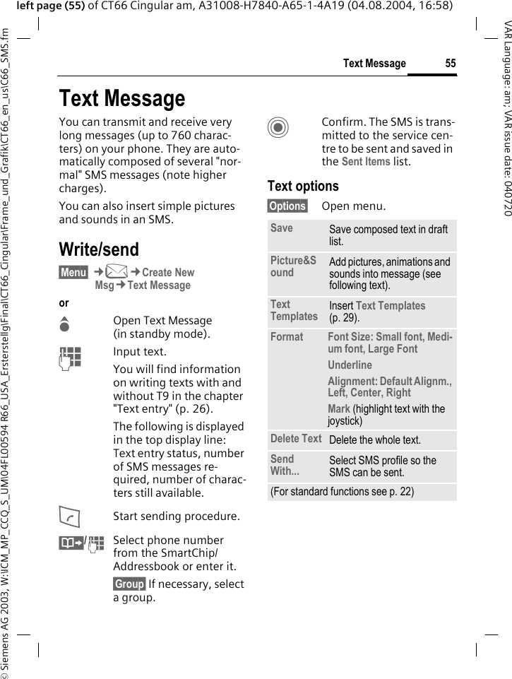 &copy; Siemens AG 2003, W:\ICM_MP_CCQ_S_UM\04FL00594 R66_USA_Ersterstellg\Final\CT66_Cingular\Frame_und_Grafik\CT66_en_us\C66_SMS.fm55Text MessageVAR Language: am; VAR issue date: 040720left page (55) of CT66 Cingular am, A31008-H7840-A65-1-4A19 (04.08.2004, 16:58)Text MessageYou can transmit and receive very long messages (up to 760 charac-ters) on your phone. They are auto-matically composed of several "nor-mal" SMS messages (note higher charges).You can also insert simple pictures and sounds in an SMS.Write/send&sect;Menu&sect; &cent;M&cent;Create New Msg&cent;Text Messageor GOpen Text Message (in standby mode). JInput text. You will find information on writing texts with and without T9 in the chapter "Text entry" (p. 26). The following is displayed in the top display line: Text entry status, number of SMS messages re-quired, number of charac-ters still available.AStart sending procedure.&Iuml;/JSelect phone number from the SmartChip/Addressbook or enter it.&sect;Group&sect; If necessary, select a group.CConfirm. The SMS is trans-mitted to the service cen-tre to be sent and saved in the Sent Items list.Text options&sect;Options&sect; Open menu..Save Save composed text in draft list.Picture&amp;Sound Add pictures, animations and sounds into message (see following text).Text Templates Insert Text Templates (p. 29). Format Font Size: Small font, Medi-um font, Large FontUnderlineAlignment: Default Alignm., Left, Center, RightMark (highlight text with the joystick)Delete Text Delete the whole text.Send With... Select SMS profile so the SMS can be sent.(For standard functions see p. 22)