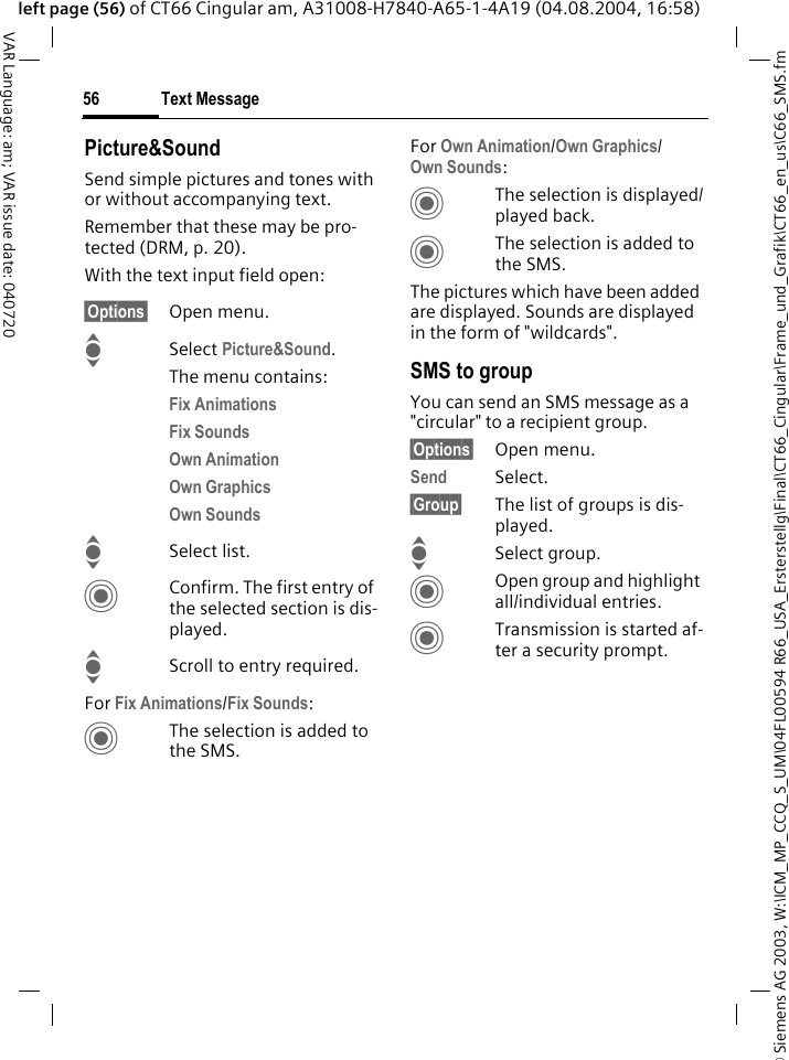 &copy; Siemens AG 2003, W:\ICM_MP_CCQ_S_UM\04FL00594 R66_USA_Ersterstellg\Final\CT66_Cingular\Frame_und_Grafik\CT66_en_us\C66_SMS.fmText Message56VAR Language: am; VAR issue date: 040720left page (56) of CT66 Cingular am, A31008-H7840-A65-1-4A19 (04.08.2004, 16:58)Picture&amp;SoundSend simple pictures and tones with or without accompanying text. Remember that these may be pro-tected (DRM, p. 20).With the text input field open:&sect;Options&sect; Open menu.ISelect Picture&amp;Sound. The menu contains:Fix Animations Fix Sounds Own Animation Own Graphics Own Sounds ISelect list.CConfirm. The first entry of the selected section is dis-played.IScroll to entry required.For Fix Animations/Fix Sounds:CThe selection is added to the SMS.For Own Animation/Own Graphics/Own Sounds:CThe selection is displayed/played back.CThe selection is added to the SMS.The pictures which have been added are displayed. Sounds are displayed in the form of "wildcards".SMS to groupYou can send an SMS message as a "circular" to a recipient group.&sect;Options&sect; Open menu.Send Select.&sect;Group&sect; The list of groups is dis-played.ISelect group.COpen group and highlight all/individual entries.CTransmission is started af-ter a security prompt.
