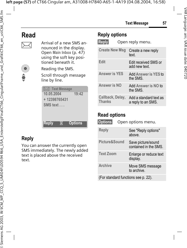 &copy; Siemens AG 2003, W:\ICM_MP_CCQ_S_UM\04FL00594 R66_USA_Ersterstellg\Final\CT66_Cingular\Frame_und_Grafik\CT66_en_us\C66_SMS.fm57Text MessageVAR Language: am; VAR issue date: 040720left page (57) of CT66 Cingular am, A31008-H7840-A65-1-4A19 (04.08.2004, 16:58)ReadpArrival of a new SMS an-nounced in the display. Open Main Inbox (p. 47) using the soft key posi-tioned beneath it.CReading the SMS.IScroll through message line by line.ReplyYou can answer the currently open SMS immediately. The newly added text is placed above the received text.Reply options&sect;Reply&sect; Open reply menu.Read options&sect;Options&sect; Open options menu.&ccedil;Text Message10.05.2004 19:42+ 12398765431SMS text . . .Reply &iacute;OptionsCreate New Msg Create a new reply text.Edit Edit received SMS or add new text.Answer is YES Add Answer is YES to the SMS.Answer is NO Add Answer is NO to the SMS.Callback, Delay, Thanks Add a standard text as a reply to an SMS.Reply See "Reply options" above.Picture&amp;Sound Save picture/sound contained in the SMS.Text Zoom Enlarge or reduce text display.Archive Move SMS message to archive.(For standard functions see p. 22).
