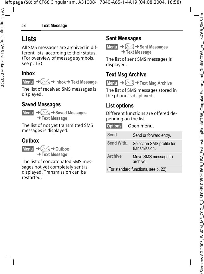 &copy; Siemens AG 2003, W:\ICM_MP_CCQ_S_UM\04FL00594 R66_USA_Ersterstellg\Final\CT66_Cingular\Frame_und_Grafik\CT66_en_us\C66_SMS.fmText Message58VAR Language: am; VAR issue date: 040720left page (58) of CT66 Cingular am, A31008-H7840-A65-1-4A19 (04.08.2004, 16:58)ListsAll SMS messages are archived in dif-ferent lists, according to their status. (For overview of message symbols, see p. 13):Inbox&sect;Menu&sect; &cent;M&cent;Inbox&cent;Text MessageThe list of received SMS messages is displayed.Saved Messages&sect;Menu&sect; &cent;M&cent;Saved Messages&cent;Text MessageThe list of not yet transmitted SMS messages is displayed.Outbox&sect;Menu&sect; &cent;M&cent;Outbox&cent;Text MessageThe list of concatenated SMS mes-sages not yet completely sent is displayed. Transmission can be restarted.Sent Messages&sect;Menu&sect; &cent;M&cent;Sent Messages&cent;Text MessageThe list of sent SMS messages is displayed.Text Msg Archive&sect;Menu&sect; &cent;M&cent;Text Msg ArchiveThe list of SMS messages stored in the phone is displayed. List optionsDifferent functions are offered de-pending on the list.&sect;Options&sect; Open menu.Send Send or forward entry.Send With... Select an SMS profile for transmission.Archive Move SMS message to archive.(For standard functions, see p. 22)