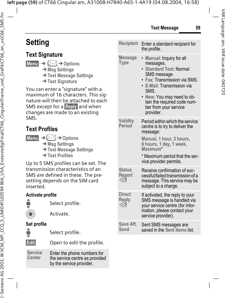 &copy; Siemens AG 2003, W:\ICM_MP_CCQ_S_UM\04FL00594 R66_USA_Ersterstellg\Final\CT66_Cingular\Frame_und_Grafik\CT66_en_us\C66_SMS.fm59Text MessageVAR Language: am; VAR issue date: 040720left page (59) of CT66 Cingular am, A31008-H7840-A65-1-4A19 (04.08.2004, 16:58)SettingText Signature&sect;Menu&sect; &cent;M&cent;Options&cent;Msg Settings&cent;Text Message Settings&cent;Text SignatureYou can enter a "signature" with a maximum of 16 characters. This sig-nature will then be attached to each SMS except for a &sect;Reply&sect; and when changes are made to an existing SMS.Text Profiles&sect;Menu&sect; &cent;M&cent;Options&cent;Msg Settings&cent;Text Message Settings&cent;Text ProfilesUp to 5 SMS profiles can be set. The transmission characteristics of an SMS are defined in these. The pre-setting depends on the SIM card inserted.Activate profileISelect profile.CActivate.Set profileISelect profile.&sect;Edit&sect; Open to edit the profile.Service Center Enter the phone numbers for the service centre as provided by the service provider.Recipient Enter a standard recipient for the profile.Message Type &bull;Manual: Inquiry for all messages.&bull;Standard Text: Normal SMS message.&bull;Fax: Transmission via SMS.&bull;E-Mail: Transmission via SMS.&bull;New: You may need to ob-tain the required code num-ber from your service provider.Validity Period Period within which the service centre is to try to deliver the message:Manual, 1 hour, 3 hours, 6 hours, 1 day, 1 week, Maximum* * Maximum period that the ser-vice provider permits.Status Report = Receive confirmation of suc-cessful/failed transmission of a message. This service may be subject to a charge.Direct Reply = If activated, the reply to your SMS message is handled via your service centre (for infor-mation, please contact your service provider).Save Aft. Send Sent SMS messages are saved in the Sent Items list.