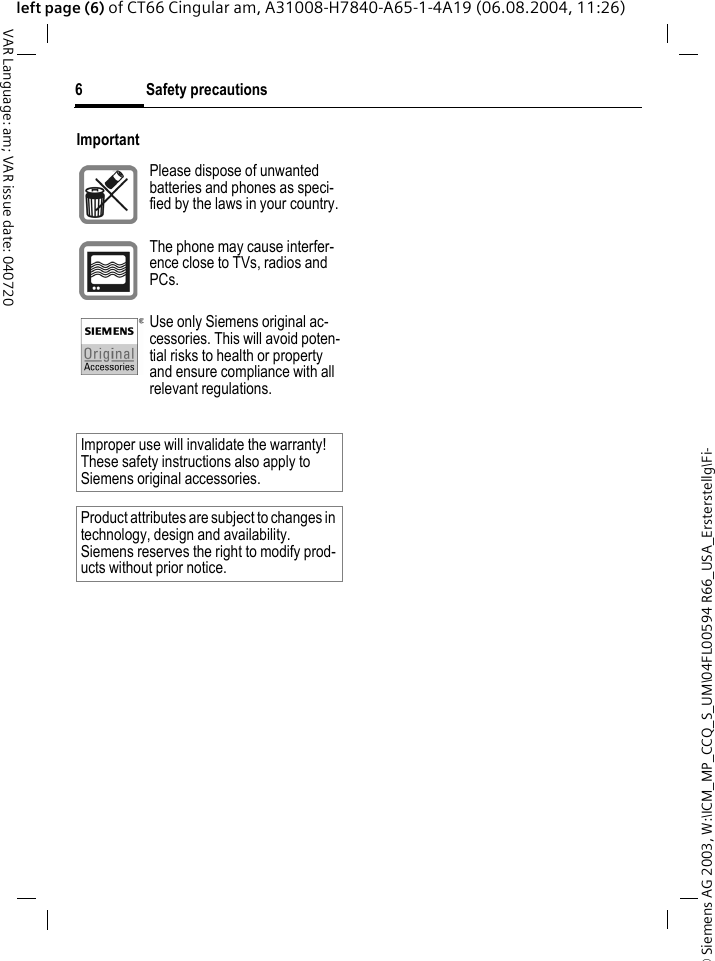 &copy; Siemens AG 2003, W:\ICM_MP_CCQ_S_UM\04FL00594 R66_USA_Ersterstellg\Fi-Safety precautions6VAR Language: am; VAR issue date: 040720left page (6) of CT66 Cingular am, A31008-H7840-A65-1-4A19 (06.08.2004, 11:26)ImportantPlease dispose of unwanted batteries and phones as speci-fied by the laws in your country.The phone may cause interfer-ence close to TVs, radios and PCs.Use only Siemens original ac-cessories. This will avoid poten-tial risks to health or property and ensure compliance with all relevant regulations.Improper use will invalidate the warranty! These safety instructions also apply to Siemens original accessories.Product attributes are subject to changes in technology, design and availability. Siemens reserves the right to modify prod-ucts without prior notice.