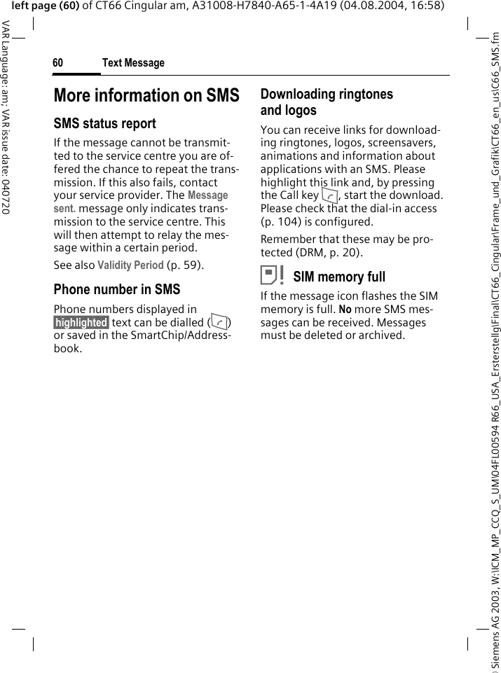 &copy; Siemens AG 2003, W:\ICM_MP_CCQ_S_UM\04FL00594 R66_USA_Ersterstellg\Final\CT66_Cingular\Frame_und_Grafik\CT66_en_us\C66_SMS.fmText Message60VAR Language: am; VAR issue date: 040720left page (60) of CT66 Cingular am, A31008-H7840-A65-1-4A19 (04.08.2004, 16:58)More information on SMSSMS status reportIf the message cannot be transmit-ted to the service centre you are of-fered the chance to repeat the trans-mission. If this also fails, contact your service provider. The Message sent. message only indicates trans-mission to the service centre. This will then attempt to relay the mes-sage within a certain period.See also Validity Period (p. 59).Phone number in SMSPhone numbers displayed in &sect;highlighted&sect; text can be dialled (A) or saved in the SmartChip/Address-book.Downloading ringtones and logosYou can receive links for download-ing ringtones, logos, screensavers, animations and information about applications with an SMS. Please highlight this link and, by pressing the Call key A, start the download. Please check that the dial-in access (p. 104) is configured.Remember that these may be pro-tected (DRM, p. 20).&atilde;SIM memory fullIf the message icon flashes the SIM memory is full. No more SMS mes-sages can be received. Messages must be deleted or archived.
