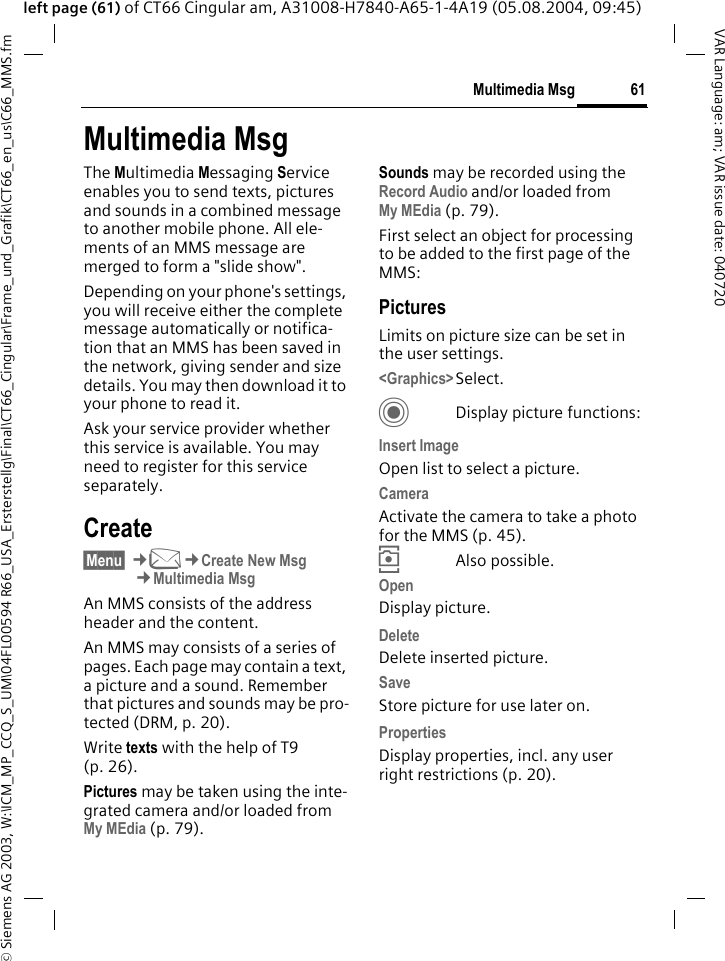 &copy; Siemens AG 2003, W:\ICM_MP_CCQ_S_UM\04FL00594 R66_USA_Ersterstellg\Final\CT66_Cingular\Frame_und_Grafik\CT66_en_us\C66_MMS.fm61Multimedia MsgVAR Language: am; VAR issue date: 040720left page (61) of CT66 Cingular am, A31008-H7840-A65-1-4A19 (05.08.2004, 09:45)Multimedia MsgThe Multimedia Messaging Service enables you to send texts, pictures and sounds in a combined message to another mobile phone. All ele-ments of an MMS message are merged to form a "slide show".Depending on your phone's settings, you will receive either the complete message automatically or notifica-tion that an MMS has been saved in the network, giving sender and size details. You may then download it to your phone to read it. Ask your service provider whether this service is available. You may need to register for this service separately.Create&sect;Menu&sect; &cent;M&cent;Create New Msg&cent;Multimedia MsgAn MMS consists of the address header and the content. An MMS may consists of a series of pages. Each page may contain a text, a picture and a sound. Remember that pictures and sounds may be pro-tected (DRM, p. 20).Write texts with the help of T9 (p. 26).Pictures may be taken using the inte-grated camera and/or loaded from My MEdia (p. 79).Sounds may be recorded using the Record Audio and/or loaded from My MEdia (p. 79). First select an object for processing to be added to the first page of the MMS:PicturesLimits on picture size can be set in the user settings.<Graphics>Select.CDisplay picture functions:Insert ImageOpen list to select a picture.CameraActivate the camera to take a photo for the MMS (p. 45). &icirc;Also possible.OpenDisplay picture.Delete Delete inserted picture.SaveStore picture for use later on.Properties Display properties, incl. any user right restrictions (p. 20).