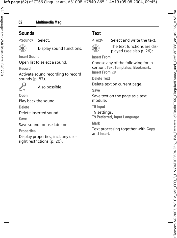 &copy; Siemens AG 2003, W:\ICM_MP_CCQ_S_UM\04FL00594 R66_USA_Ersterstellg\Final\CT66_Cingular\Frame_und_Grafik\CT66_en_us\C66_MMS.fmMultimedia Msg62VAR Language: am; VAR issue date: 040720left page (62) of CT66 Cingular am, A31008-H7840-A65-1-4A19 (05.08.2004, 09:45)Sounds<Sound> Select. CDisplay sound functions:Insert SoundOpen list to select a sound.RecordActivate sound recording to record sounds (p. 87).mAlso possible.OpenPlay back the sound.DeleteDelete inserted sound.SaveSave sound for use later on.PropertiesDisplay properties, incl. any user right restrictions (p. 20).Text<Text> Select and write the text.CThe text functions are dis-played (see also p. 26):Insert FromChoose any of the following for in-sertion: Text Templates, Bookmark, Insert From 9 Delete TextDelete text on current page.SaveSave text on the page as a text module.T9 InputT9 settings:T9 Preferred, Input Language MarkText processing together with Copy and Insert.