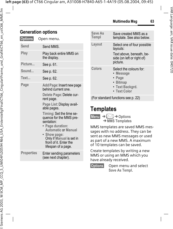 &copy; Siemens AG 2003, W:\ICM_MP_CCQ_S_UM\04FL00594 R66_USA_Ersterstellg\Final\CT66_Cingular\Frame_und_Grafik\CT66_en_us\C66_MMS.fm63Multimedia MsgVAR Language: am; VAR issue date: 040720left page (63) of CT66 Cingular am, A31008-H7840-A65-1-4A19 (05.08.2004, 09:45)Generation options&sect;Options&sect; Open menu. lawTemplates&sect;Menu&sect; &cent;M&cent;Options&cent;MMS TemplatesMMS templates are saved MMS mes-sages with no address. They can be sent as new MMS messages or used as part of a new MMS. A maximum of 10 templates can be saved.Create templates by writing a new MMS or using an MMS which you have already received. &sect;Options&sect; Open menu and select Save As Templ.Send Send MMS.Play Play back entire MMS on the display.Picture... See p. 61.Sound... See p. 62.Text... See p. 62.Page Add Page: Insert new page behind current one.Delete Page: Delete cur-rent page.Page List: Display avail-able pages.Timing: Set the time se-quence for the MMS pre-sentation:&bull;Page duration:Automatic or Manual &bull;Show page:Only if Manual is set in front of it. Enter the lifespan of a page.Properties Enter sending parameters (see next chapter).Save As Templ Save created MMS as a template. See also below.Layout Select one of four possible layouts:Text above, beneath, be-side (on left or right of) picture.Colors Select the colours for:&bull;Message &bull;Page &bull;Bitmap &bull;Text Backgrd. &bull;Text Color (For standard functions see p. 22)