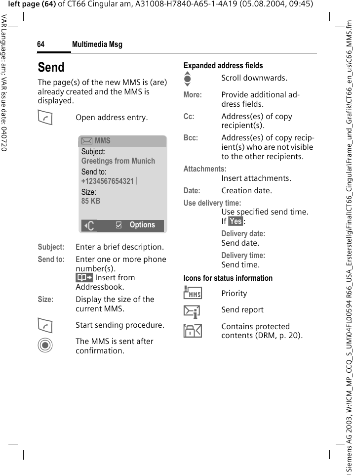 &copy; Siemens AG 2003, W:\ICM_MP_CCQ_S_UM\04FL00594 R66_USA_Ersterstellg\Final\CT66_Cingular\Frame_und_Grafik\CT66_en_us\C66_MMS.fmMultimedia Msg64VAR Language: am; VAR issue date: 040720left page (64) of CT66 Cingular am, A31008-H7840-A65-1-4A19 (05.08.2004, 09:45)SendThe page(s) of the new MMS is (are) already created and the MMS is displayed.AOpen address entry.Subject: Enter a brief description.Send to: Enter one or more phone number(s). &Iuml; Insert from Addressbook.Size: Display the size of the current MMS.AStart sending procedure. CThe MMS is sent after confirmation.Expanded address fieldsIScroll downwards.More: Provide additional ad-dress fields.Cc: Address(es) of copy recipient(s).Bcc: Address(es) of copy recip-ient(s) who are not visible to the other recipients.Attachments:Insert attachments.Date: Creation date.Use delivery time:Use specified send time. If &sect;Yes&sect;:Delivery date: Send date.Delivery time:Send time.Icons for status information&THORN;Priority&szlig;Send report&aacute;Contains protected contents (DRM, p. 20). &ccedil; MMSSubject:Greetings from MunichSend to:+1234567654321 |Size:85 KB]&igrave;Options