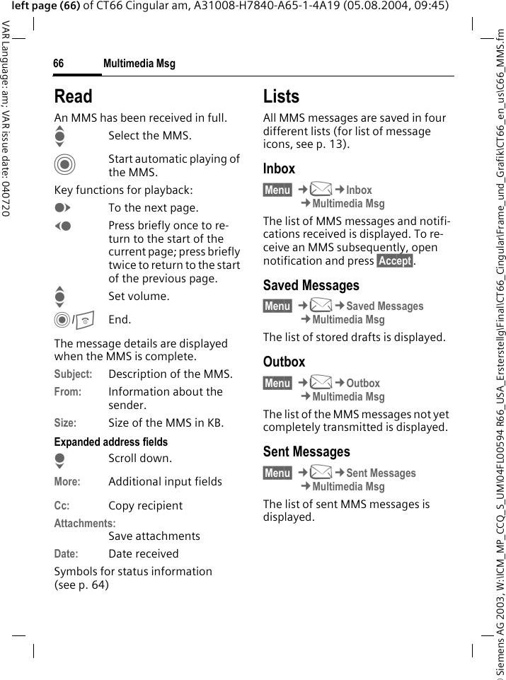 &copy; Siemens AG 2003, W:\ICM_MP_CCQ_S_UM\04FL00594 R66_USA_Ersterstellg\Final\CT66_Cingular\Frame_und_Grafik\CT66_en_us\C66_MMS.fmMultimedia Msg66VAR Language: am; VAR issue date: 040720left page (66) of CT66 Cingular am, A31008-H7840-A65-1-4A19 (05.08.2004, 09:45)ReadAn MMS has been received in full.ISelect the MMS.CStart automatic playing of the MMS.Key functions for playback:ETo the next page.DPress briefly once to re-turn to the start of the current page; press briefly twice to return to the start of the previous page.ISet volume.C/BEnd.The message details are displayed when the MMS is complete.Subject: Description of the MMS.From: Information about the sender.Size: Size of the MMS in KB.Expanded address fieldsHScroll down.More: Additional input fieldsCc: Copy recipientAttachments:Save attachmentsDate: Date receivedSymbols for status information (see p. 64)ListsAll MMS messages are saved in four different lists (for list of message icons, see p. 13).Inbox&sect;Menu&sect; &cent;M&cent;Inbox&cent;Multimedia MsgThe list of MMS messages and notifi-cations received is displayed. To re-ceive an MMS subsequently, open notification and press &sect;Accept&sect;. Saved Messages&sect;Menu&sect; &cent;M&cent;Saved Messages&cent;Multimedia MsgThe list of stored drafts is displayed.Outbox&sect;Menu&sect; &cent;M&cent;Outbox&cent;Multimedia MsgThe list of the MMS messages not yet completely transmitted is displayed.Sent Messages&sect;Menu&sect; &cent;M&cent;Sent Messages&cent;Multimedia MsgThe list of sent MMS messages is displayed.