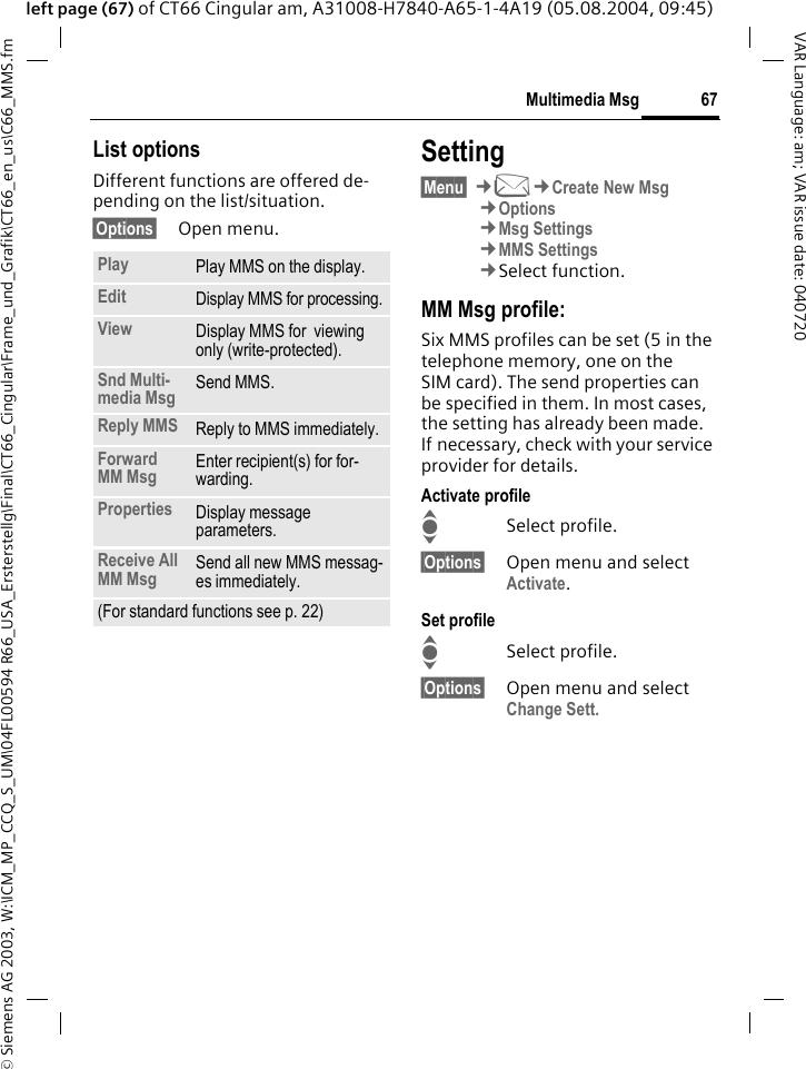 &copy; Siemens AG 2003, W:\ICM_MP_CCQ_S_UM\04FL00594 R66_USA_Ersterstellg\Final\CT66_Cingular\Frame_und_Grafik\CT66_en_us\C66_MMS.fm67Multimedia MsgVAR Language: am; VAR issue date: 040720left page (67) of CT66 Cingular am, A31008-H7840-A65-1-4A19 (05.08.2004, 09:45)List optionsDifferent functions are offered de-pending on the list/situation.&sect;Options&sect; Open menu.Setting&sect;Menu&sect; &cent;M&cent;Create New Msg&cent;Options&cent;Msg Settings&cent;MMS Settings&cent;Select function.MM Msg profile:Six MMS profiles can be set (5 in the telephone memory, one on the SIM card). The send properties can be specified in them. In most cases, the setting has already been made. If necessary, check with your service provider for details.Activate profileISelect profile.&sect;Options&sect; Open menu and select Activate.Set profileISelect profile.&sect;Options&sect; Open menu and select Change Sett.Play Play MMS on the display.Edit Display MMS for processing.View Display MMS for  viewing only (write-protected).Snd Multi-media Msg Send MMS.Reply MMS Reply to MMS immediately.Forward MM Msg Enter recipient(s) for for-warding.Properties Display message parameters.Receive All MM Msg Send all new MMS messag-es immediately.(For standard functions see p. 22)