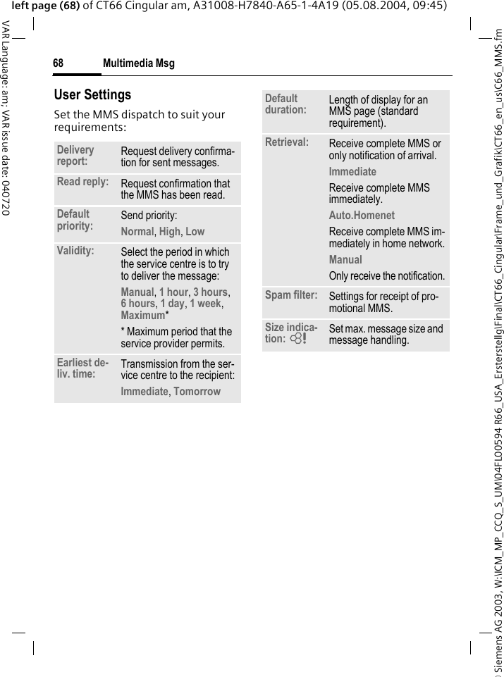&copy; Siemens AG 2003, W:\ICM_MP_CCQ_S_UM\04FL00594 R66_USA_Ersterstellg\Final\CT66_Cingular\Frame_und_Grafik\CT66_en_us\C66_MMS.fmMultimedia Msg68VAR Language: am; VAR issue date: 040720left page (68) of CT66 Cingular am, A31008-H7840-A65-1-4A19 (05.08.2004, 09:45)User SettingsSet the MMS dispatch to suit your requirements: Delivery report: Request delivery confirma-tion for sent messages.Read reply: Request confirmation that the MMS has been read.Default priority: Send priority: Normal, High, Low Validity: Select the period in which the service centre is to try to deliver the message:Manual, 1 hour, 3 hours,6 hours, 1 day, 1 week, Maximum* * Maximum period that the service provider permits.Earliest de-liv. time: Transmission from the ser-vice centre to the recipient:Immediate, Tomorrow Default duration: Length of display for an MMS page (standard requirement).Retrieval: Receive complete MMS or only notification of arrival.Immediate Receive complete MMS immediately.Auto.Homenet Receive complete MMS im-mediately in home network.Manual Only receive the notification.Spam filter: Settings for receipt of pro-motional MMS.Size indica-tion: = Set max. message size and message handling.