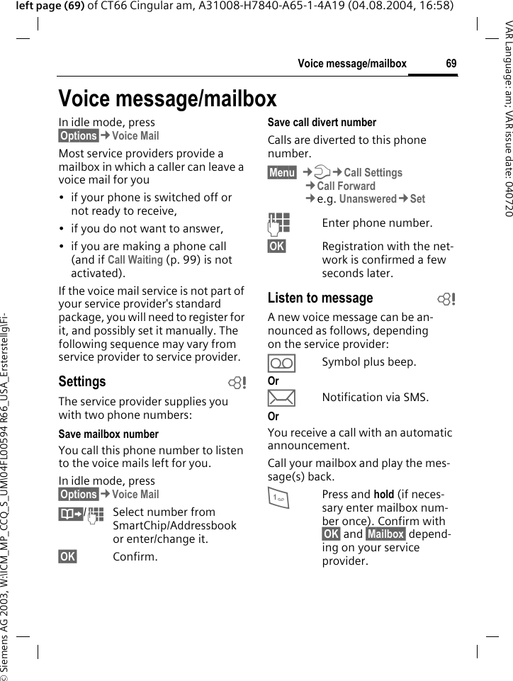 &copy; Siemens AG 2003, W:\ICM_MP_CCQ_S_UM\04FL00594 R66_USA_Ersterstellg\Fi-69Voice message/mailboxVAR Language: am; VAR issue date: 040720left page (69) of CT66 Cingular am, A31008-H7840-A65-1-4A19 (04.08.2004, 16:58)Voice message/mailboxIn idle mode, press &sect;Options&sect;&cent;Voice Mail Most service providers provide a mailbox in which a caller can leave a voice mail for you&bull; if your phone is switched off or not ready to receive,&bull; if you do not want to answer,&bull; if you are making a phone call (and if Call Waiting (p. 99) is not activated).If the voice mail service is not part of your service provider's standard package, you will need to register for it, and possibly set it manually. The following sequence may vary from service provider to service provider.Settings bThe service provider supplies you with two phone numbers:Save mailbox numberYou call this phone number to listen to the voice mails left for you. In idle mode, press &sect;Options&sect;&cent;Voice Mail &Iuml;/JSelect number from SmartChip/Addressbook or enter/change it. &sect;OK&sect; Confirm.Save call divert numberCalls are diverted to this phone number. &sect;Menu&sect; &cent;T&cent;Call Settings&cent;Call Forward &cent;e.g. Unanswered&cent;SetJEnter phone number.&sect;OK&sect; Registration with the net-work is confirmed a few seconds later.Listen to message bA new voice message can be an-nounced as follows, depending on the service provider:&Agrave;Symbol plus beep.Or&ccedil;Notification via SMS.OrYou receive a call with an automatic announcement.Call your mailbox and play the mes-sage(s) back.1Press and hold (if neces-sary enter mailbox num-ber once). Confirm with &sect;OK&sect; and &sect;Mailbox&sect; depend-ing on your service provider.