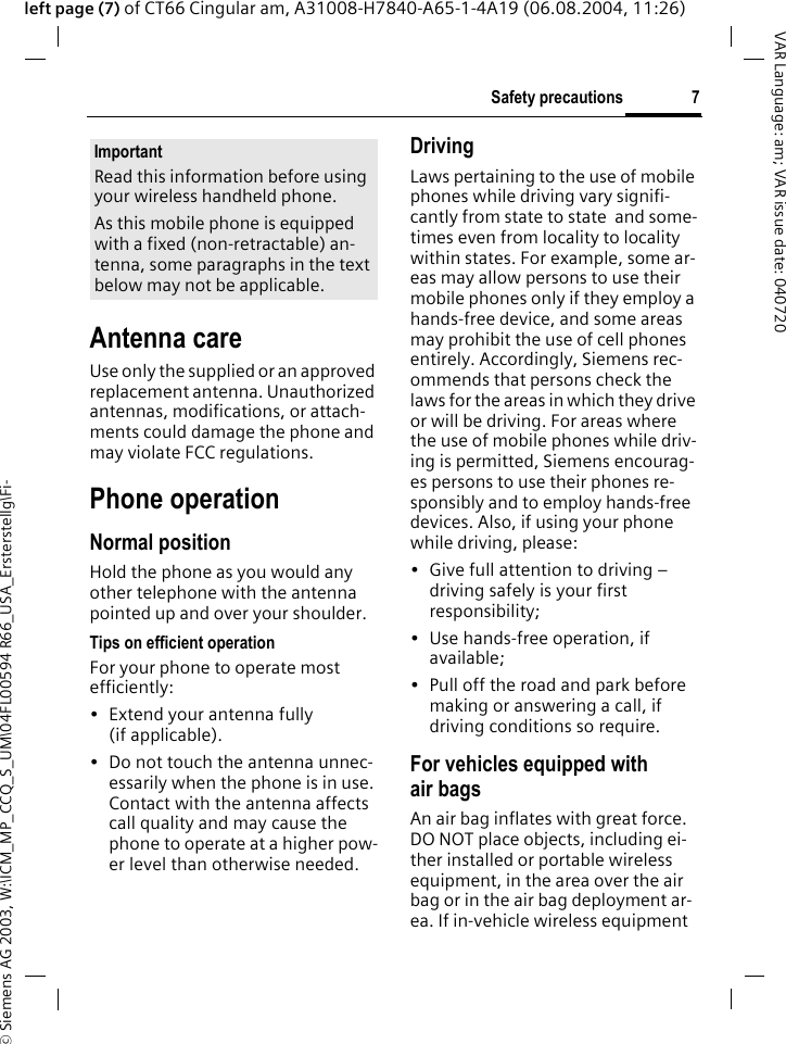 &copy; Siemens AG 2003, W:\ICM_MP_CCQ_S_UM\04FL00594 R66_USA_Ersterstellg\Fi-7Safety precautionsVAR Language: am; VAR issue date: 040720left page (7) of CT66 Cingular am, A31008-H7840-A65-1-4A19 (06.08.2004, 11:26)Antenna careUse only the supplied or an approved replacement antenna. Unauthorized antennas, modifications, or attach-ments could damage the phone and may violate FCC regulations.Phone operationNormal positionHold the phone as you would any other telephone with the antenna pointed up and over your shoulder.Tips on efficient operationFor your phone to operate most efficiently:&bull; Extend your antenna fully (if applicable).&bull; Do not touch the antenna unnec-essarily when the phone is in use. Contact with the antenna affects call quality and may cause the phone to operate at a higher pow-er level than otherwise needed.DrivingLaws pertaining to the use of mobile phones while driving vary signifi-cantly from state to state  and some-times even from locality to locality within states. For example, some ar-eas may allow persons to use their mobile phones only if they employ a hands-free device, and some areas may prohibit the use of cell phones entirely. Accordingly, Siemens rec-ommends that persons check the laws for the areas in which they drive or will be driving. For areas where the use of mobile phones while driv-ing is permitted, Siemens encourag-es persons to use their phones re-sponsibly and to employ hands-free devices. Also, if using your phone while driving, please:&bull; Give full attention to driving &ndash; driving safely is your first responsibility;&bull; Use hands-free operation, if available;&bull; Pull off the road and park before making or answering a call, if driving conditions so require.For vehicles equipped with air bagsAn air bag inflates with great force. DO NOT place objects, including ei-ther installed or portable wireless equipment, in the area over the air bag or in the air bag deployment ar-ea. If in-vehicle wireless equipment ImportantRead this information before using your wireless handheld phone.As this mobile phone is equipped with a fixed (non-retractable) an-tenna, some paragraphs in the text below may not be applicable. 