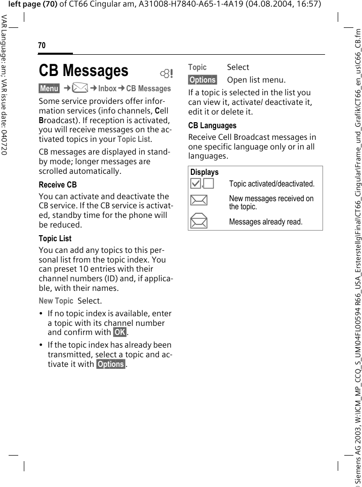 &copy; Siemens AG 2003, W:\ICM_MP_CCQ_S_UM\04FL00594 R66_USA_Ersterstellg\Final\CT66_Cingular\Frame_und_Grafik\CT66_en_us\C66_CB.fm70VAR Language: am; VAR issue date: 040720left page (70) of CT66 Cingular am, A31008-H7840-A65-1-4A19 (04.08.2004, 16:57)CB Messages b&sect;Menu&sect; &cent;M&cent;Inbox&cent;CB MessagesSome service providers offer infor-mation services (info channels, Cell Broadcast). If reception is activated, you will receive messages on the ac-tivated topics in your Topic List. CB messages are displayed in stand-by mode; longer messages are scrolled automatically.Receive CBYou can activate and deactivate the CB service. If the CB service is activat-ed, standby time for the phone will be reduced.Topic ListYou can add any topics to this per-sonal list from the topic index. You can preset 10 entries with their channel numbers (ID) and, if applica-ble, with their names. New Topic Select.&bull; If no topic index is available, enter a topic with its channel number and confirm with &sect;OK&sect;.&bull; If the topic index has already been transmitted, select a topic and ac-tivate it with &sect;Options&sect;.Topic Select&sect;Options&sect; Open list menu.If a topic is selected in the list you can view it, activate/ deactivate it, edit it or delete it.CB LanguagesReceive Cell Broadcast messages in one specific language only or in all languages.Displays&Ouml;,&Otilde;Topic activated/deactivated.pNew messages received on the topic.qMessages already read.