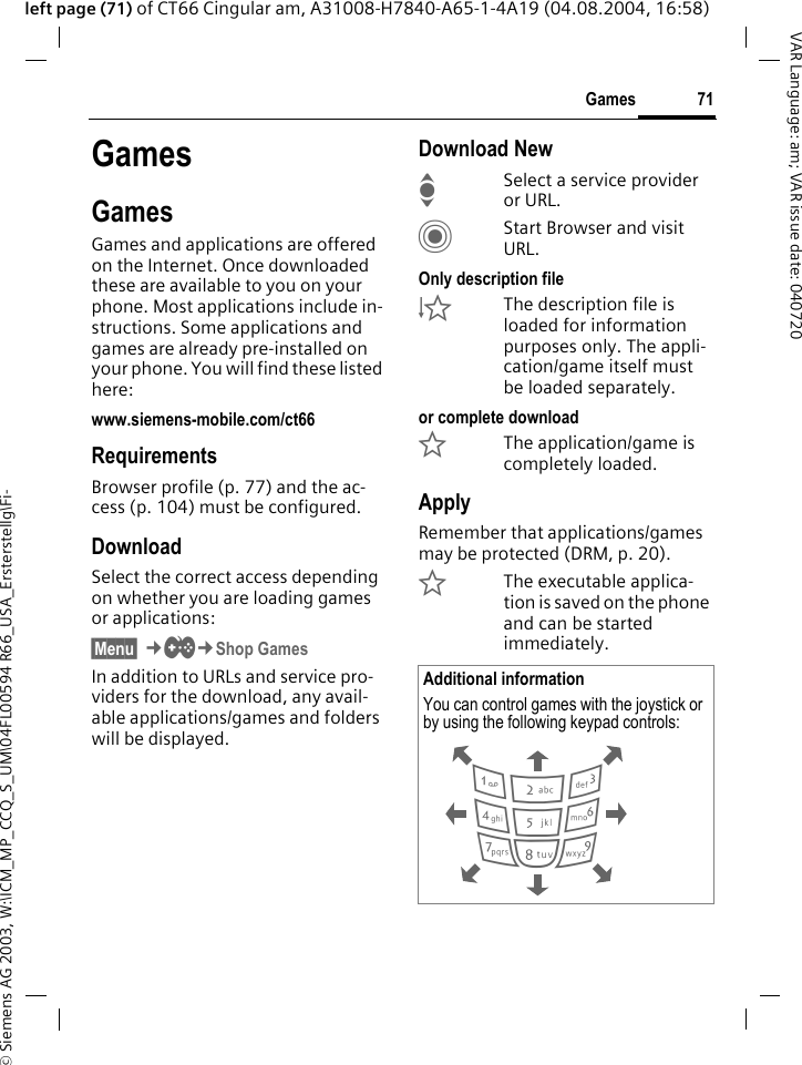 &copy; Siemens AG 2003, W:\ICM_MP_CCQ_S_UM\04FL00594 R66_USA_Ersterstellg\Fi-71GamesVAR Language: am; VAR issue date: 040720left page (71) of CT66 Cingular am, A31008-H7840-A65-1-4A19 (04.08.2004, 16:58)GamesGamesGames and applications are offered on the Internet. Once downloaded these are available to you on your phone. Most applications include in-structions. Some applications and games are already pre-installed on your phone. You will find these listed here: www.siemens-mobile.com/ct66RequirementsBrowser profile (p. 77) and the ac-cess (p. 104) must be configured.DownloadSelect the correct access depending on whether you are loading games or applications:&sect;Menu&sect; &cent;&thorn;&cent;Shop Games In addition to URLs and service pro-viders for the download, any avail-able applications/games and folders will be displayed.Download NewISelect a service provider or URL.CStart Browser and visit URL.Only description file&Igrave;The description file is loaded for information purposes only. The appli-cation/game itself must be loaded separately. or complete download&Euml;The application/game is completely loaded.ApplyRemember that applications/games may be protected (DRM, p. 20).&Iacute;The executable applica-tion is saved on the phone and can be started immediately. Additional informationYou can control games with the joystick or by using the following keypad controls:  286413795