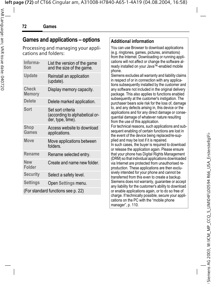 &copy; Siemens AG 2003, W:\ICM_MP_CCQ_S_UM\04FL00594 R66_USA_Ersterstellg\Fi-Games72VAR Language: am; VAR issue date: 040720left page (72) of CT66 Cingular am, A31008-H7840-A65-1-4A19 (04.08.2004, 16:58)Games and applications &ndash; options Processing and managing your appli-cations and folders:Informa-tion List the version of the game and the size of the game.Update Reinstall an application (update).Check Memory Display memory capacity.Delete Delete marked application.Sort Set sort criteria(according to alphabetical or-der, type, time).Shop Games Access website to download applications.Move Move applications between folders. Rename Rename selected entry.New Folder Create and name new folder.Security Select a safety level.Settings Open Settings menu.(For standard functions see p. 22)Additional informationYou can use Browser to download applications (e.g. ringtones, games, pictures, animations) from the Internet. Downloading or running appli-cations will not affect or change the software al-ready installed on your Java&trade;-enabled mobile phone.Siemens excludes all warranty and liability claims in respect of or in connection with any applica-tions subsequently installed by the customer and any software not included in the original delivery package. This also applies to functions enabled subsequently at the customer's instigation. The purchaser bears sole risk for the loss of, damage to, and any defects arising in, this device or the applications and for any direct damage or conse-quential damage of whatever nature resulting from the use of this application.For technical reasons, such applications and sub-sequent enabling of certain functions are lost in the event of the device being replaced/re-sup-plied and may be lost if it is repaired. In such cases, the buyer is required to download or release the application again. Please ensure that your phone has Digital Rights Management (DRM) so that individual applications downloaded via Internet are protected from unauthorised re-production. These applications are then exclu-sively intended for your phone and cannot be transferred from this even to create a backup. Siemens does not warranty, guarantee or accept any liability for the customer's ability to download or enable applications again, or to do so free of charge. If technically possible, secure your appli-cations on the PC with the &ldquo;mobile phone manager&rdquo;, p. 110.