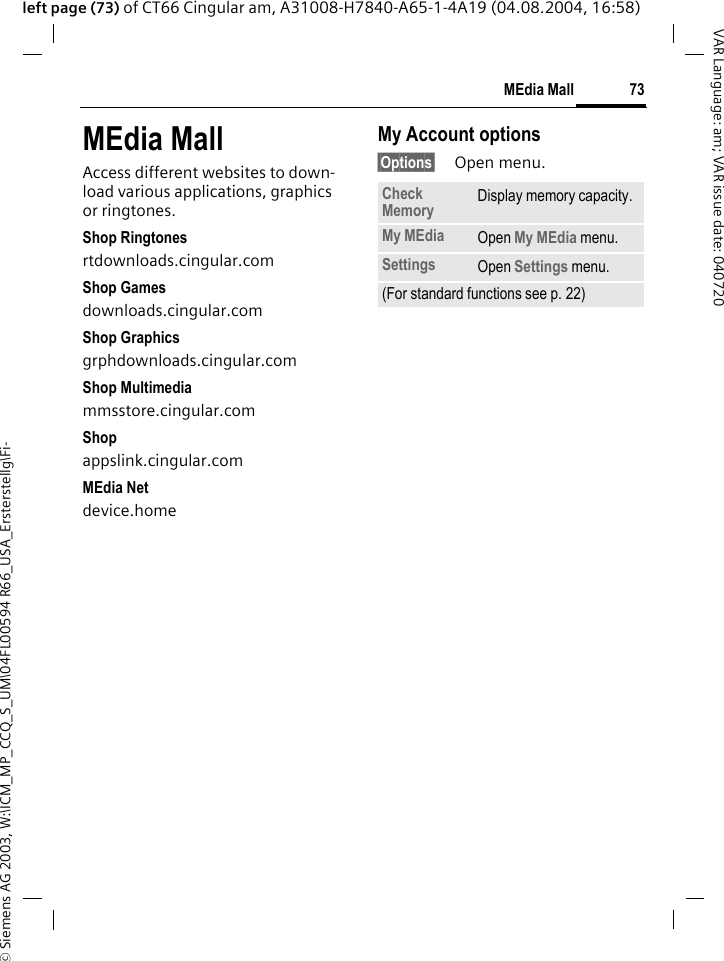 &copy; Siemens AG 2003, W:\ICM_MP_CCQ_S_UM\04FL00594 R66_USA_Ersterstellg\Fi-73MEdia MallVAR Language: am; VAR issue date: 040720left page (73) of CT66 Cingular am, A31008-H7840-A65-1-4A19 (04.08.2004, 16:58)MEdia MallAccess different websites to down-load various applications, graphics or ringtones.Shop Ringtonesrtdownloads.cingular.comShop Gamesdownloads.cingular.comShop Graphicsgrphdownloads.cingular.comShop Multimediammsstore.cingular.comShopappslink.cingular.comMEdia Netdevice.homeMy Account options&sect;Options&sect; Open menu.Check Memory Display memory capacity.My MEdia Open My MEdia menu.Settings Open Settings menu.(For standard functions see p. 22)